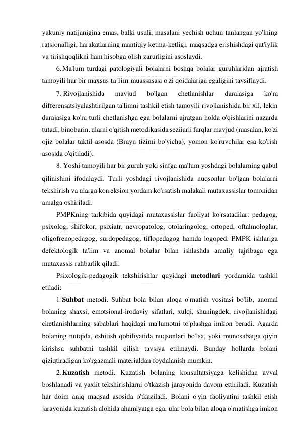  
 
yakuniy natijanigina emas, balki usuli, masalani yechish uchun tanlangan yo'lning 
ratsionalligi, harakatlarning mantiqiy ketma-ketligi, maqsadga erishishdagi qat'iylik 
va tirishqoqlikni ham hisobga olish zarurligini asoslaydi. 
6. Ma'lum turdagi patologiyali bolalarni boshqa bolalar guruhlaridan ajratish 
tamoyili har bir maxsus ta'lim muassasasi o'zi qoidalariga egaligini tavsiflaydi. 
7. Rivojlanishida 
mavjud 
bo'lgan 
chetlanishlar 
daraiasiga 
ko'ra 
differensatsiyalashtirilgan ta'limni tashkil etish tamoyili rivojlanishida bir xil, lekin 
darajasiga ko'ra turli chetlanishga ega bolalarni ajratgan holda o'qishlarini nazarda 
tutadi, binobarin, ularni o'qitish metodikasida seziiarii farqlar mavjud (masalan, ko'zi 
ojiz bolalar taktil asosda (Brayn tizimi bo'yicha), yomon ko'ruvchilar esa ko'rish 
asosida o'qitiladi). 
8. Yoshi tamoyili har bir guruh yoki sinfga ma'lum yoshdagi bolalarning qabul 
qilinishini ifodalaydi. Turli yoshdagi rivojlanishida nuqsonlar bo'lgan bolalarni 
tekshirish va ularga korreksion yordam ko'rsatish malakali mutaxassislar tomonidan 
amalga oshiriladi. 
PMPKning tarkibida quyidagi mutaxassislar faoliyat ko'rsatadilar: pedagog, 
psixolog, shifokor, psixiatr, nevropatolog, otolaringolog, ortoped, oftalmologlar, 
oligofrenopedagog, surdopedagog, tiflopedagog hamda logoped. PMPK ishlariga 
defektologik ta'lim va anomal bolalar bilan ishlashda amaliy tajribaga ega 
mutaxassis rahbarlik qiladi. 
Psixologik-pedagogik tekshirishlar quyidagi metodlari yordamida tashkil 
etiladi: 
1. Suhbat metodi. Suhbat bola bilan aloqa o'rnatish vositasi bo'lib, anomal 
bolaning shaxsi, emotsional-irodaviy sifatlari, xulqi, shuningdek, rivojlanishidagi 
chetlanishlarning sabablari haqidagi ma'lumotni to'plashga imkon beradi. Agarda 
bolaning nutqida, eshitish qobiliyatida nuqsonlari bo'lsa, yoki munosabatga qiyin 
kirishsa suhbatni tashkil qilish tavsiya etilmaydi. Bunday hollarda bolani 
qiziqtiradigan ko'rgazmali materialdan foydalanish mumkin. 
2. Kuzatish metodi. Kuzatish bolaning konsultatsiyaga kelishidan avval 
boshlanadi va yaxlit tekshirishlarni o'tkazish jarayonida davom ettiriladi. Kuzatish 
har doim aniq maqsad asosida o'tkaziladi. Bolani o'yin faoliyatini tashkil etish 
jarayonida kuzatish alohida ahamiyatga ega, ular bola bilan aloqa o'rnatishga imkon 
