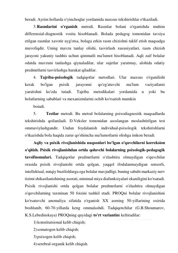  
 
beradi. Ayrim hollarda o'yinchoqlar yordamida maxsus tekshirishlar o'tkaziladi. 
3. Rasmlarini o'rganish metodi. Rasmlar bolani o'rganishda muhim 
differensial-diagnostik vosita hisoblanadi. Bolada pedagog tomonidan tavsiya 
etilgan rasmlar xavotir uyg'otsa, bolaga erkin rasm chizishni taklif etish maqsadga 
muvofiqdir. Uning mavzu tanlay olishi, tasvirlash xususiyatlari, rasm chizish 
jarayoni yakuniy tashhis uchun qimmatli ma'lumot hisoblanadi. Aqli zaif bolalar 
odatda mavzuni tanlashga qiynaladilar, ular sujetlar yaratmay, alohida odatiy 
predmetlarni tasvirlashga harakat qiladilar. 
4. Tajriba-psixologik tadqiqotlar metodlari. Ular maxsus o'rganilishi 
kerak 
bo'lgan 
psixik 
jarayonni 
qo'zg'atuvchi 
ma'lum 
vaziyatlarni 
yaratishni 
ko'zda 
tutadi. 
Tajriba 
metodikalari 
yordamida 
u 
yoki 
bu 
holatlarning sabablari va mexanizmlarini ochib ko'rsatish mumkin 
boiadi. 
5. 
Testlar metodi. Bu metod bolalarning psixodiagnostik maqsadlarda 
tekshirishda qoilaniladi. D.Veksler tomonidan asoslangan moslashtirilgan test 
ommaviylashgandir. Undan foydalanish individual-psixologik tekshirishlarni 
o'tkazishda bola haqida zarur qo'shimcha ma'lumotlarni olishga imkon beradi. 
Aqliy va psixik rivojlanishida nuqsonlari bo’lgan o'quvchilarni korreksion 
o'qitish. Psixik rivojlanishdan ortda qoluvchi bolalarning psixologik-pedagogik 
tavsifnomalari. Tadqiqotlar predmetlarni o'zlashtira olmaydigan o'quvchilar 
orasida psixik rivojlanishi ortda qolgan, yaqqol ifodalanmaydigan sensorli, 
intellektual, nutqiy buzilishlarga ega bolalar mavjudligi, buning sababi markaziy nerv 
tizimi shikastlanishining asorati, minimal miya diafunksiyalari ekaniligini ko'rsatadi. 
Psixik rivojlanishi ortda qolgan bolalar predmetlarni o'zlashtira olmaydigan 
o'quvchilarning taxminan 50 foizini tashkil etadi. PROQni bolalar rivojlanishini 
ko'rsatuvchi anomaliya sifatida o'rganish XX asrning 50-yillarining oxirida 
boshlanib, 60-70-yillarda keng ommalashdi. Tadqiqotchilar (G.B.Shoumarov, 
K.S.Lebedinskaya) PROQning quyidagi to'rt variantini keltiradilar: 
1) konstitutsional kelib chiqish; 
2) somatogen kelib chiqish; 
3) psixogen kelib chiqish; 
4) serebral-organik kelib chiqish. 
