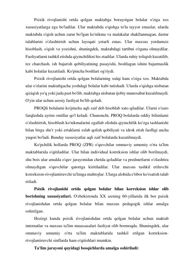  
 
Psixik rivojlanishi ortda qolgan maktabga borayotgan bolalar o'ziga xos 
xususiyatlarga ega bo'ladilar. Ular maktabda o'qishga to'la tayyor emaslar, ularda 
maktabda o'qish uchun zarur bo'lgan ko'nikma va malakalar shakllanmagan, dastur 
talablarini o'zlashtirish uchun layoqati yetarli emas. Ular maxsus yordamsiz 
hisoblash, o'qish va yozishni, shuningdek, maktabdagi tartibni o'rgana olmaydilar. 
Faoliyatlarni tashkil etishda qiyinchilikni his etadilar. Ularda ruhiy toliqish kuzatilib, 
tez charchash, ish bajarish qobiliyatining pasayishi, boshlagan ishini bajarmaslik 
kabi holatlar kuzatiladi. Ko'pincha boshlari og'riydi. 
Psixik rivojlanishi ortda qolgan bolalarning xulqi ham o'ziga xos. Maktabda 
ular o'zlarini maktabgacha yoshdagi bolalar kabi tutishadi. Ularda o'qishga nisbatan 
qiziqish yo'q yoki juda past bo'lib, maktabga nisbatan ijobiy munosabat kuzatilmaydi. 
O'yin ular uchun asosiy faoliyat bo'lib qoladi. 
PROQli bolalarni ko'pincha aqli zaif deb hisoblab xato qiladilar. Ularni o'zaro 
farqlashda ayrim omillar qo'l keladi. Chunonchi, PROQ bolalarda oddiy bilimlarni 
o'zlashtirish, hisoblash ko'nikmalarini egallab olishda qiyinchilik ko'zga tashlanishi 
bilan birga she'r yoki ertaklarni eslab qolish qobiliyati va idrok etish faolligi ancha 
yuqori bo'ladi. Bunday xususiyatlar aqli zaif bolalarda kuzatilmaydi. 
Ko'pchilik hollarda PROQ (ZPR) o'quvchilar ommaviy umumiy o'rta ta'lim 
maktablarida o'qitiladilar. Ular bilan individual korreksion ishlar olib borilmaydi, 
shu bois ular amalda o'quv jarayonidan chetda qoladilar va predmetlarni o'zlashtira 
olmaydigan o'quvchilar qatoriga kiritiladilar. Ular maxsus tashkil etiluvchi 
korreksion-rivojlantiruvchi ta'limga muhtojlar. Ularga alohida e'tibor ko'rsatish talab 
etiladi. 
Psixik rivojlanishi ortda qolgan bolalar bilan korreksion ishlar olib 
borishning xususiyatlari. O'zbekistonda XX asrning 60-yillarida ilk bor psixik 
rivojlanishdan ortda qolgan bolalar bilan maxsus pedagogik ishlar amalga 
oshirilgan. 
Hozirgi kunda psixik rivojlanishdan ortda qolgan bolalar uchun maktab 
internatlar va maxsus ta'lim muassasalari faoliyat olib bormoqda. Shuningdek, ular 
ommaviy umumiy o'rta ta'lim maktablarida tashkil etilgan korreksion-
rivojlantiruvchi sinflarda ham o'qitishlari mumkin. 
Ta'lim jarayoni quyidagi bosqichlarda amalga oshiriladi: 
