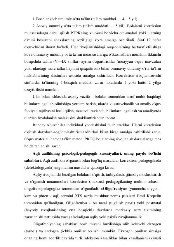  
 
1. Boshlang'ich umumiy o'rta ta'lim (ta'lim muddati — 4—5 yil). 
2. Asosiy umumiy o'rta ta'lim (ta'lim muddati — 5 yil). Bolalarni korreksion 
muassasalarga qabul qilish PTPKning xulosasi bo'yicha ota-onalari yoki ularning 
o'rnini bosuvchi shaxslarning roziligiga ko'ra amalga oshiriladi. Sinf 12 nafar 
o'quvchidan iborat bo'ladi. Ular rivojlanishidagi nuqsonlarning bartaraf etilishiga 
ko'ra ommaviy umumiy o'rta ta'lim muassasalariga o'tkazilishlari mumkin. lkkinchi 
bosqichda ta'lim (V—IX sinflar) ayrim o'zgartirishlar (muayyan o'quv mavzulari 
yoki ulardagi materiallar hajmini qisqartirish) bilan ommaviy umumiy o'rta ta'lim 
maktablarining dasturlari asosida amalga oshiriladi. Korreksion-rivojlantiruvchi 
sinflarda, ta'limning 1-bosqich muddati zarur holatlarda 1 yoki hatto 2 yilga 
uzaytirilishi mumkin. 
Ular bilan ishlashda asosiy vazifa - bolalar tomonidan atrof-muhit haqidagi 
bilimlarni egallab olinishiga yordam berish, ularda kuzatuvchanlik va amaliy o'quv 
faoliyati tajribasini hosil qilish, mustaqil ravishda, bilimlarni egallash va amaliyotda 
ulardan foydalanish malakasini shakllantirishdan iborat. 
Bunday o'quvchilar individual yondashishni talab etadilar. Ularni korreksion 
o'qitish davolash-sog'lomlashtirish tadbirlari bilan birga amalga oshirilishi zarur. 
O'quv materiali hamda ta'lim metodi PROQ bolalarning rivojlanish darajalariga mos 
holda tanlanishi zarur. 
Aqli zaiflikning psixologik-pedagogik xususiyatlari, uning paydo bo'lishi 
sabablari. Aqli zaiflikni o'rganish bilan bog'liq masalalar korreksion pedagogikada 
(defektologiyada) eng muhim masalalar qatoriga kiradi. 
Aqliy rivojlanishi buzilgan bolalarni o'qitish, tarbiyalash, ijtimoiy moslashtirish 
va o'rganish muammolari korreksion (maxsus) pedagogikaning muhim sohasi - 
oligofrenopedagogika tomonidan o'rganiladi. «Oligofreniya» (yunoncha olygos - 
kam va phren - aql) termini XIX asrda mashhur nemis psixiatri Emil Krepelin 
tomonidan qo'llanilgan. Oligofreniya - bu natal (tug'ilish payti) yoki postnatal 
(hayotiy rivojlanishning erta bosqichi) davrlarda markaziy nerv tizimining 
zararlanishi natijasida yuzaga keladigan aqliy yoki psixik rivojlanmaslik. 
Oligofreniyaning sabablari bosh miyani buzilishiga olib keluvchi ekzogen 
(tashqi) va endogen (ichki) omillar bo'lishi mumkin. Ekzogen omillar sirasiga 
onaning homiladorlik davrida turli infeksion kasalliklar bilan kasallanishi (virusli 
