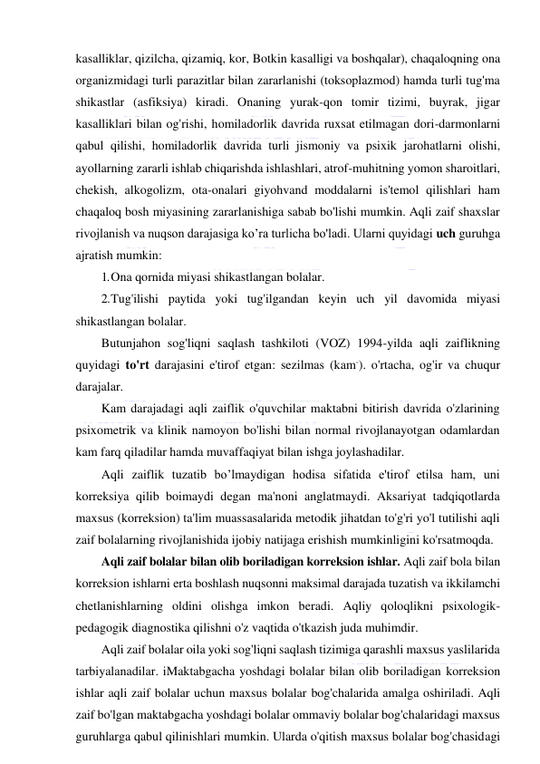  
 
kasalliklar, qizilcha, qizamiq, kor, Botkin kasalligi va boshqalar), chaqaloqning ona 
organizmidagi turli parazitlar bilan zararlanishi (toksoplazmod) hamda turli tug'ma 
shikastlar (asfiksiya) kiradi. Onaning yurak-qon tomir tizimi, buyrak, jigar 
kasalliklari bilan og'rishi, homiladorlik davrida ruxsat etilmagan dori-darmonlarni 
qabul qilishi, homiladorlik davrida turli jismoniy va psixik jarohatlarni olishi, 
ayollarning zararli ishlab chiqarishda ishlashlari, atrof-muhitning yomon sharoitlari, 
chekish, alkogolizm, ota-onalari giyohvand moddalarni is'temol qilishlari ham 
chaqaloq bosh miyasining zararlanishiga sabab bo'lishi mumkin. Aqli zaif shaxslar 
rivojlanish va nuqson darajasiga ko’ra turlicha bo'ladi. Ularni quyidagi uch guruhga 
ajratish mumkin: 
1. Ona qornida miyasi shikastlangan bolalar. 
2. Tug'ilishi paytida yoki tug'ilgandan keyin uch yil davomida miyasi 
shikastlangan bolalar. 
Butunjahon sog'liqni saqlash tashkiloti (VOZ) 1994-yilda aqli zaiflikning 
quyidagi to'rt darajasini e'tirof etgan: sezilmas (kam-). o'rtacha, og'ir va chuqur 
darajalar. 
Kam darajadagi aqli zaiflik o'quvchilar maktabni bitirish davrida o'zlarining 
psixometrik va klinik namoyon bo'lishi bilan normal rivojlanayotgan odamlardan 
kam farq qiladilar hamda muvaffaqiyat bilan ishga joylashadilar. 
Aqli zaiflik tuzatib bo’lmaydigan hodisa sifatida e'tirof etilsa ham, uni 
korreksiya qilib boimaydi degan ma'noni anglatmaydi. Aksariyat tadqiqotlarda 
maxsus (korreksion) ta'lim muassasalarida metodik jihatdan to'g'ri yo'l tutilishi aqli 
zaif bolalarning rivojlanishida ijobiy natijaga erishish mumkinligini ko'rsatmoqda. 
Aqli zaif bolalar bilan olib boriladigan korreksion ishlar. Aqli zaif bola bilan 
korreksion ishlarni erta boshlash nuqsonni maksimal darajada tuzatish va ikkilamchi 
chetlanishlarning oldini olishga imkon beradi. Aqliy qoloqlikni psixologik-
pedagogik diagnostika qilishni o'z vaqtida o'tkazish juda muhimdir. 
Aqli zaif bolalar oila yoki sog'liqni saqlash tizimiga qarashli maxsus yaslilarida 
tarbiyalanadilar. iMaktabgacha yoshdagi bolalar bilan olib boriladigan korreksion 
ishlar aqli zaif bolalar uchun maxsus bolalar bog'chalarida amalga oshiriladi. Aqli 
zaif bo'lgan maktabgacha yoshdagi bolalar ommaviy bolalar bog'chalaridagi maxsus 
guruhlarga qabul qilinishlari mumkin. Ularda o'qitish maxsus bolalar bog'chasidagi 
