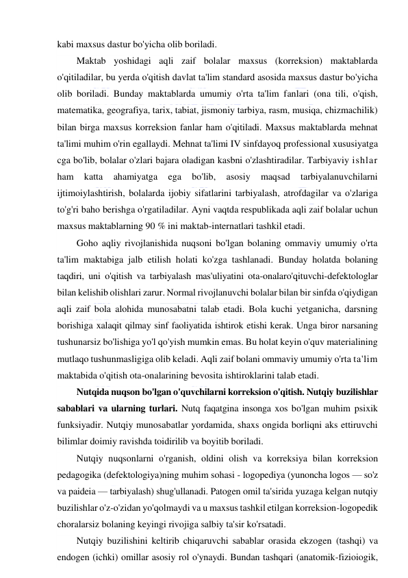  
 
kabi maxsus dastur bo'yicha olib boriladi. 
Maktab yoshidagi aqli zaif bolalar maxsus (korreksion) maktablarda 
o'qitiladilar, bu yerda o'qitish davlat ta'lim standard asosida maxsus dastur bo'yicha 
olib boriladi. Bunday maktablarda umumiy o'rta ta'lim fanlari (ona tili, o'qish, 
matematika, geografiya, tarix, tabiat, jismoniy tarbiya, rasm, musiqa, chizmachilik) 
bilan birga maxsus korreksion fanlar ham o'qitiladi. Maxsus maktablarda mehnat 
ta'limi muhim o'rin egallaydi. Mehnat ta'limi IV sinfdayoq professional xususiyatga 
cga bo'lib, bolalar o'zlari bajara oladigan kasbni o'zlashtiradilar. Tarbiyaviy ishlar 
ham 
katta 
ahamiyatga 
ega 
bo'lib, 
asosiy 
maqsad 
tarbiyalanuvchilarni 
ijtimoiylashtirish, bolalarda ijobiy sifatlarini tarbiyalash, atrofdagilar va o'zlariga 
to'g'ri baho berishga o'rgatiladilar. Ayni vaqtda respublikada aqli zaif bolalar uchun 
maxsus maktablarning 90 % ini maktab-internatlari tashkil etadi. 
Goho aqliy rivojlanishida nuqsoni bo'lgan bolaning ommaviy umumiy o'rta 
ta'lim maktabiga jalb etilish holati ko'zga tashlanadi. Bunday holatda bolaning 
taqdiri, uni o'qitish va tarbiyalash mas'uliyatini ota-onalaro'qituvchi-defektologlar 
bilan kelishib olishlari zarur. Normal rivojlanuvchi bolalar bilan bir sinfda o'qiydigan 
aqli zaif bola alohida munosabatni talab etadi. Bola kuchi yetganicha, darsning 
borishiga xalaqit qilmay sinf faoliyatida ishtirok etishi kerak. Unga biror narsaning 
tushunarsiz bo'lishiga yo'l qo'yish mumkin emas. Bu holat keyin o'quv materialining 
mutlaqo tushunmasligiga olib keladi. Aqli zaif bolani ommaviy umumiy o'rta ta'lim 
maktabida o'qitish ota-onalarining bevosita ishtiroklarini talab etadi. 
Nutqida nuqson bo'lgan o'quvchilarni korreksion o'qitish. Nutqiy buzilishlar 
sabablari va ularning turlari. Nutq faqatgina insonga xos bo'lgan muhim psixik 
funksiyadir. Nutqiy munosabatlar yordamida, shaxs ongida borliqni aks ettiruvchi 
bilimlar doimiy ravishda toidirilib va boyitib boriladi. 
Nutqiy nuqsonlarni o'rganish, oldini olish va korreksiya bilan korreksion 
pedagogika (defektologiya)ning muhim sohasi - logopediya (yunoncha logos — so'z 
va paideia — tarbiyalash) shug'ullanadi. Patogen omil ta'sirida yuzaga kelgan nutqiy 
buzilishlar o'z-o'zidan yo'qolmaydi va u maxsus tashkil etilgan korreksion-logopedik 
choralarsiz bolaning keyingi rivojiga salbiy ta'sir ko'rsatadi. 
Nutqiy buzilishini keltirib chiqaruvchi sabablar orasida ekzogen (tashqi) va 
endogen (ichki) omillar asosiy rol o'ynaydi. Bundan tashqari (anatomik-fizioiogik, 
