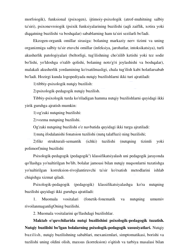  
 
morfoiogik), funksional (psixogen), ijtimoiy-psixologik (atrof-muhitning salbiy 
ta'siri), psixonevroiogik (psixik funksiyalarining buzilishi (aqli zaiflik, xotira yoki 
diqqatning buzilishi va boshqalar) sabablarning ham ta'siri sezilarli bo'ladi. 
Ekzogen-organik omillar sirasiga: bolaning markaziy nerv tizimi va uning 
organizmiga salbiy ta'sir etuvchi omillar (infeksiya, jarohatlar, intoksikatsiya), turli 
akusherlik patologiyalari (beltorligi, tug'ilishning cho'zilib ketishi yoki tez sodir 
bo'lishi, yo'ldoshga o'ralib qolishi, bolaning noto'g'ri joylashishi va boshqalar), 
malakali akusherlik yordamining ko'rsatilmasligi, chala tug'ilish kabi holatlarsabab 
bo'ladi. Hozirgi kunda logopediyada nutqiy buzilishlarni ikki turi ajratiladi: 
1) tibbiy-psixologik nutqiy buzilish: 
2) psixologik-pedagogik nutqiy buzilish. 
Tibbiy-psixologik turda ko'riladigan hamma nutqiy buzilishlarni quyidagi ikki 
yirik guruhga ajratish mumkin: 
1) og'zaki nutqning buzilishi: 
2) vozma nutqning buzilishi. 
Og'zaki nutqning buzilishi o'z navbatida quyidagi ikki turga ajratiladi: 
1) nutq ifodalanishi fonatsion tuzilishi (nutq talaffuzi) ning buzilishi; 
2) fikr 
strukturali-semantik 
(ichki) 
tuzilishi 
(nutqning 
tizimli 
yoki 
polimorf)ning buzilishi 
Psixologik-pedagogik (pedagogik1) klassifikatsiyalash uni pedagogik jarayonda 
qo'llashga yo'naltirilgan bo'lib, bolalar jamoasi bilan nutqiy nuqsonlarni tuzatishga 
yo'naltirilgan korreksion-rivojlantiruvchi ta'sir ko'rsatish metodlarini ishlab 
chiqishga xizmat qiladi. 
Psixologik-pedagogik (pedagogik) klassifikatsiyalashga ko'ra nutqning 
buzilishi quyidagi ikki guruhga ajratiladi: 
1. 
Muomala 
vositalari 
(fonetik-fonematik 
va 
nutqning 
umumiv 
rivoilanmaganligOning buzilishi. 
2. Muomala vositalarini qo'llashdagi buzilishlar. 
Maktab o'quvchilarida nutqi buzilishini psixologik-pedagogik tuzatish. 
Nutqiy buzilishi bo'lgan bolalarning psixologik-pedagogik xususiyatlari. Nutqiy 
buzilish, nutqiy buzilishning sabablari, mexanizmlari, simptomatikasi, borishi va 
tuzilishi uning oldini olish, maxsus (korreksion) o'qitish va tarbiya masalasi bilan 
