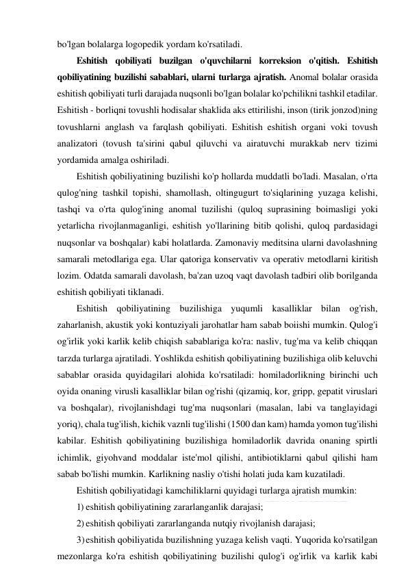  
 
bo'lgan bolalarga logopedik yordam ko'rsatiladi.  
Eshitish qobiliyati buzilgan o'quvchilarni korreksion o'qitish. Eshitish 
qobiliyatining buzilishi sabablari, ularni turlarga ajratish. Anomal bolalar orasida 
eshitish qobiliyati turli darajada nuqsonli bo'lgan bolalar ko'pchilikni tashkil etadilar. 
Eshitish - borliqni tovushli hodisalar shaklida aks ettirilishi, inson (tirik jonzod)ning 
tovushlarni anglash va farqlash qobiliyati. Eshitish eshitish organi voki tovush 
analizatori (tovush ta'sirini qabul qiluvchi va airatuvchi murakkab nerv tizimi 
yordamida amalga oshiriladi. 
Eshitish qobiliyatining buzilishi ko'p hollarda muddatli bo'ladi. Masalan, o'rta 
qulog'ning tashkil topishi, shamollash, oltingugurt to'siqlarining yuzaga kelishi, 
tashqi va o'rta qulog'ining anomal tuzilishi (quloq suprasining boimasligi yoki 
yetarlicha rivojlanmaganligi, eshitish yo'llarining bitib qolishi, quloq pardasidagi 
nuqsonlar va boshqalar) kabi holatlarda. Zamonaviy meditsina ularni davolashning 
samarali metodlariga ega. Ular qatoriga konservativ va operativ metodlarni kiritish 
lozim. Odatda samarali davolash, ba'zan uzoq vaqt davolash tadbiri olib borilganda 
eshitish qobiliyati tiklanadi. 
Eshitish qobiliyatining buzilishiga yuqumli kasalliklar bilan og'rish, 
zaharlanish, akustik yoki kontuziyali jarohatlar ham sabab boiishi mumkin. Qulog'i 
og'irlik yoki karlik kelib chiqish sabablariga ko'ra: nasliv, tug'ma va kelib chiqqan 
tarzda turlarga ajratiladi. Yoshlikda eshitish qobiliyatining buzilishiga olib keluvchi 
sabablar orasida quyidagilari alohida ko'rsatiladi: homiladorlikning birinchi uch 
oyida onaning virusli kasalliklar bilan og'rishi (qizamiq, kor, gripp, gepatit viruslari 
va boshqalar), rivojlanishdagi tug'ma nuqsonlari (masalan, labi va tanglayidagi 
yoriq), chala tug'ilish, kichik vaznli tug'ilishi (1500 dan kam) hamda yomon tug'ilishi 
kabilar. Eshitish qobiliyatining buzilishiga homiladorlik davrida onaning spirtli 
ichimlik, giyohvand moddalar iste'mol qilishi, antibiotiklarni qabul qilishi ham 
sabab bo'lishi mumkin. Karlikning nasliy o'tishi holati juda kam kuzatiladi. 
Eshitish qobiliyatidagi kamchiliklarni quyidagi turlarga ajratish mumkin: 
1) eshitish qobiliyatining zararlanganlik darajasi; 
2) eshitish qobiliyati zararlanganda nutqiy rivojlanish darajasi; 
3) eshitish qobiliyatida buzilishning yuzaga kelish vaqti. Yuqorida ko'rsatilgan 
mezonlarga ko'ra eshitish qobiliyatining buzilishi qulog'i og'irlik va karlik kabi 
