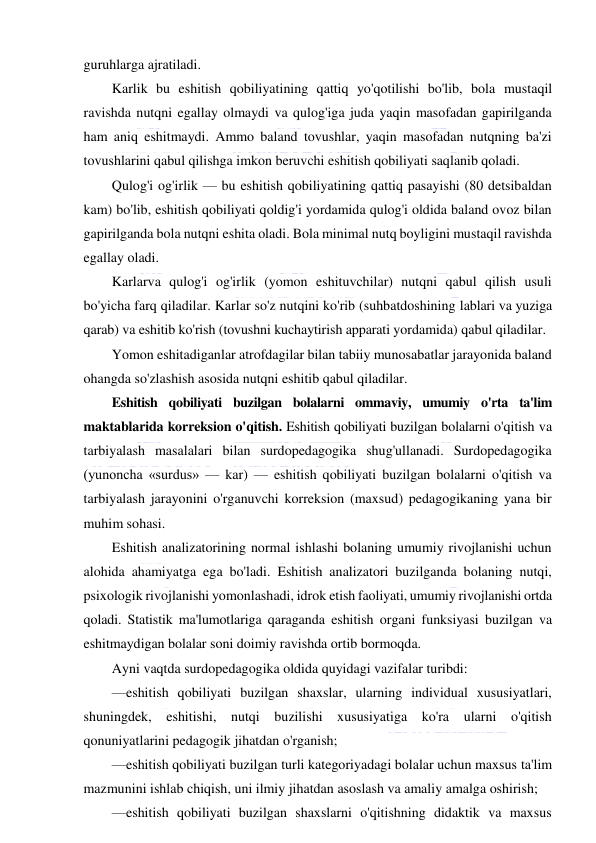  
 
guruhlarga ajratiladi. 
Karlik bu eshitish qobiliyatining qattiq yo'qotilishi bo'lib, bola mustaqil 
ravishda nutqni egallay olmaydi va qulog'iga juda yaqin masofadan gapirilganda 
ham aniq eshitmaydi. Ammo baland tovushlar, yaqin masofadan nutqning ba'zi 
tovushlarini qabul qilishga imkon beruvchi eshitish qobiliyati saqlanib qoladi. 
Qulog'i og'irlik — bu eshitish qobiliyatining qattiq pasayishi (80 detsibaldan 
kam) bo'lib, eshitish qobiliyati qoldig'i yordamida qulog'i oldida baland ovoz bilan 
gapirilganda bola nutqni eshita oladi. Bola minimal nutq boyligini mustaqil ravishda 
egallay oladi. 
Karlarva qulog'i og'irlik (yomon eshituvchilar) nutqni qabul qilish usuli 
bo'yicha farq qiladilar. Karlar so'z nutqini ko'rib (suhbatdoshining lablari va yuziga 
qarab) va eshitib ko'rish (tovushni kuchaytirish apparati yordamida) qabul qiladilar. 
Yomon eshitadiganlar atrofdagilar bilan tabiiy munosabatlar jarayonida baland 
ohangda so'zlashish asosida nutqni eshitib qabul qiladilar. 
Eshitish qobiliyati buzilgan bolalarni ommaviy, umumiy o'rta ta'lim 
maktablarida korreksion o'qitish. Eshitish qobiliyati buzilgan bolalarni o'qitish va 
tarbiyalash masalalari bilan surdopedagogika shug'ullanadi. Surdopedagogika 
(yunoncha «surdus» — kar) — eshitish qobiliyati buzilgan bolalarni o'qitish va 
tarbiyalash jarayonini o'rganuvchi korreksion (maxsud) pedagogikaning yana bir 
muhim sohasi. 
Eshitish analizatorining normal ishlashi bolaning umumiy rivojlanishi uchun 
alohida ahamiyatga ega bo'ladi. Eshitish analizatori buzilganda bolaning nutqi, 
psixologik rivojlanishi yomonlashadi, idrok etish faoliyati, umumiy rivojlanishi ortda 
qoladi. Statistik ma'lumotlariga qaraganda eshitish organi funksiyasi buzilgan va 
eshitmaydigan bolalar soni doimiy ravishda ortib bormoqda. 
Ayni vaqtda surdopedagogika oldida quyidagi vazifalar turibdi: 
—eshitish qobiliyati buzilgan shaxslar, ularning individual xususiyatlari, 
shuningdek, eshitishi, nutqi buzilishi xususiyatiga ko'ra ularni o'qitish 
qonuniyatlarini pedagogik jihatdan o'rganish; 
—eshitish qobiliyati buzilgan turli kategoriyadagi bolalar uchun maxsus ta'lim 
mazmunini ishlab chiqish, uni ilmiy jihatdan asoslash va amaliy amalga oshirish; 
—eshitish qobiliyati buzilgan shaxslarni o'qitishning didaktik va maxsus 
