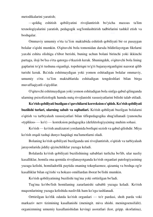  
 
metodikalarini yaratish; 
—qoldiq 
eshitish 
qobiliyatini 
rivojlantirish 
bo'yicha 
maxsus 
ta'lim 
texnologiyalarini yaratish, pedagogik sog'lomlashtirish tadbirlarini tashkil etish va 
boshqalar. 
Ommaviy umumiy o'rta ta'lim maktabida eshitish qobiliyati bir oz pasaygan 
bolalar o'qishi mumkin. O'qituvchi bola tomonidan darsda bildirilayotgan fikrlarni 
yaxshi eshita olishiga e'tibor berishi, buning uchun bolani birinchi yoki ikkinchi 
partaga, iloji bo'lsa o'rta qatorga o'tkazish kerak. Shuningdek, o'qituvchi bola lining 
gaplarini to'g'ri tushuna oiganligi, topshiriqni to'g'ri bajarayotganligini nazorat qilib 
turishi kerak. Ba'zida eshitmaydigan yoki yomon eshitadigan bolalar ommaviy, 
umumiy o'rta ta'lim maktablarida eshitadigan tengdoshlari bilan birga 
muvaffaqiyatli o'qiydilar. 
O'qituvchi eshitmaydigan yoki yomon eshitadigan bola sinfga qabul qilinganda 
ularning psixofiziologik hamda nutq rivojlanishi xususiyatlarini bilishi talab etiladi. 
Ko'rish qobiliyati buzilgan o'quvchilarni korreksion o'qitish. Ko'rish qobiliyati 
buzilishi turlari, ularning sabab va oqibatlari. Ko'rish qobiliyati buzilgan bolalarni 
o'qitish va tarbiyalash xususiyatlari bilan tiflopedagogika shug'ullanadi (yunoncha 
«typhlos» — ko'r) — korreksion pedagogika (defektologiya)ning muhim sohasi. 
Ko'rish — ko'rish analizatori yordamida borliqni sezish va qabul qilishdir. Miya 
ko'rish orqali tashqi dunyo haqidagi ma'lumotlarni oladi. 
Bolaning ko'rish qobiliyati buzilganda uni rivojlantirish, o'qitish va tarbiyalash 
jarayonlarida jiddiy qiyinchiliklar yuzaga keladi. 
Bolalarda ko'rish qobiliyati buzilishining sabablari turlicha bo'lib, ular nasliy 
kasalliklar, homila ona qornida rivojlanayotganda ko'rish organlari patologiyasining 
yuzaga kelishi, homiladorlik paytida onaning tokeplazmoz, qizamiq va boshqa og'ir 
kasalliklar bilan og'rishi va hokazo omillardan iborat bo'lishi mumkin. 
Ko'rish qobiliyatining buzilishi tug'ma yoki orttirilgan bo'ladi. 
Tug'ma ko'rbo'lish homilaning zararlanishi sababli yuzaga keladi. Ko'rish 
nuqsonlarining yuzaga kelishida naslivlik ham ko'zga tashlanadi. 
Orttirilgan ko'rlik odatda ko'rish organlari — to'r pardasi, shoh parda voki 
markaziv nerv tizimining kasallanishi (meningit. miva shishi. meningoensifalit). 
organizmning umumiy kasallanishidan kevingi asoratlari (kor, gripp. skorlatina), 
