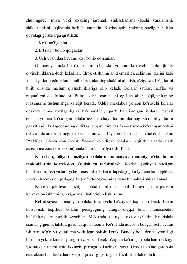  
 
shuningdek, miva voki ko'zning iarohatli shikastlanishi (boshi varalanishi. 
shikastlanishi) oqibatida bo'lishi mumkin. Ko'rish qobiliyatining buzilgan bolalar 
quyidagi guruhlarga ajratiladi: 
1. Ko'r tug'ilganlar. 
2. Erta ko'r bo'lib qolganlar. 
3. Uch yoshidan keyingi ko'r bo'lib qolganlar. 
Ommaviy maktablarda, ta'lim olganda yomon ko'ruvchi bola jiddiy 
qiyinchiliklarga duch keladilar. Idrok etishning aniq emasligi, sekinligi, torligi kabi 
xususiyatlar predmetlarni tanib olish, ularning shaklini ajratish, o'ziga xos belgilarini 
bilib olishda ma'lum qiyinchiliklariga olib keladi. Bolalar satrlar, harflar va 
raqamlarni adashtiradilar. Bular o'qish texnikasini egallab olish, o'qilganlarning 
mazmunini tushunishga xalaqit beradi. Oddiy maktabda yomon ko'ruvchi bolalar 
doskada nima yozilganligini ko'rmaydilar, qarab bajariladigan ishlarni tashkil 
etishda yomon ko'radigan bolalar tez charchaydilar, bu ularning ish qobiliyatlarini 
pasaytiradi. Pedagoglarning oldidagi eng muhim vazifa — yomon ko'radigan bolani 
o'z vaqtida aniqlash, unga maxsus ta'lim va tarbiya berish masalasini hal etish uchun 
PMPKga yuborishdan iborat. Yomon ko'radigan bolalarni o'qitish va tarbiyalash 
asosan maxsus (korreksion) maktablarda amalga oshiriladi. 
Ko'rish qobiliyati buzilgan bolalarni ommaviy, umumiy o'rta ta'lim 
maktablarida korreksion o'qitish va tarbiyalash. Ko'rish qobiliyati buzilgan 
bolalarni o'qitish va tarbiyalash masalalari bilan tiflopedagogika (yunoncha «typhlos» 
- ko'r) - korreksion pedagogika (defektologiya)-ning yana bir sohasi shug'ullanadi. 
Ko'rish qobiliyati buzilgan bolalar bilan ish olib borayotgan o'qituvchi 
korreksion ishlarning o'ziga xos jihatlarini bilishi zarur. 
Refraksiyasi anomaliyali bolalar tuzatuvchi ko'zoynak taqishlari kerak. Lekin 
ko'zoynak taqishda bolalar pedagogning ularga diqqat bilan munosabatda 
bo'lishlariga muhtojlik sezadilar. Maktabda va uyda o'quv ishlarini bajarishda 
sanitar-gigienik talablarga amal qilish lozim. Ko'rishida nuqsoni bo'lgan bola uchun 
ish o'rni to'g'ri va yetarlicha yoritilgan boiishi kerak. Bunday bola deraza yonidagi 
birinchi yoki ikkinchi qatorga o'tkazilishi kerak. Yaqinni ko'radigan bola ham doskaga 
yaqinroq birinchi yoki ikkinchi partaga o'tkazilishi zarur. Uzoqni ko'radigan bola 
esa, aksincha, doskadan uzoqroqqa oxirgi partaga o'tkazilishi talab etiladi. 
