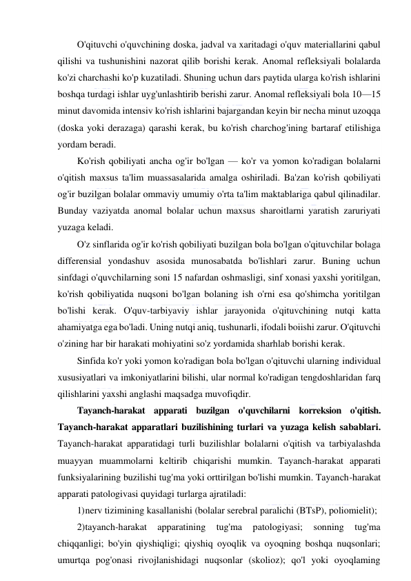  
 
O'qituvchi o'quvchining doska, jadval va xaritadagi o'quv materiallarini qabul 
qilishi va tushunishini nazorat qilib borishi kerak. Anomal refleksiyali bolalarda 
ko'zi charchashi ko'p kuzatiladi. Shuning uchun dars paytida ularga ko'rish ishlarini 
boshqa turdagi ishlar uyg'unlashtirib berishi zarur. Anomal refleksiyali bola 10—15 
minut davomida intensiv ko'rish ishlarini bajargandan keyin bir necha minut uzoqqa 
(doska yoki derazaga) qarashi kerak, bu ko'rish charchog'ining bartaraf etilishiga 
yordam beradi. 
Ko'rish qobiliyati ancha og'ir bo'lgan — ko'r va yomon ko'radigan bolalarni 
o'qitish maxsus ta'lim muassasalarida amalga oshiriladi. Ba'zan ko'rish qobiliyati 
og'ir buzilgan bolalar ommaviy umumiy o'rta ta'lim maktablariga qabul qilinadilar. 
Bunday vaziyatda anomal bolalar uchun maxsus sharoitlarni yaratish zaruriyati 
yuzaga keladi. 
O'z sinflarida og'ir ko'rish qobiliyati buzilgan bola bo'lgan o'qituvchilar bolaga 
differensial yondashuv asosida munosabatda bo'lishlari zarur. Buning uchun 
sinfdagi o'quvchilarning soni 15 nafardan oshmasligi, sinf xonasi yaxshi yoritilgan, 
ko'rish qobiliyatida nuqsoni bo'lgan bolaning ish o'rni esa qo'shimcha yoritilgan 
bo'lishi kerak. O'quv-tarbiyaviy ishlar jarayonida o'qituvchining nutqi katta 
ahamiyatga ega bo'ladi. Uning nutqi aniq, tushunarli, ifodali boiishi zarur. O'qituvchi 
o'zining har bir harakati mohiyatini so'z yordamida sharhlab borishi kerak. 
Sinfida ko'r yoki yomon ko'radigan bola bo'lgan o'qituvchi ularning individual 
xususiyatlari va imkoniyatlarini bilishi, ular normal ko'radigan tengdoshlaridan farq 
qilishlarini yaxshi anglashi maqsadga muvofiqdir. 
Tayanch-harakat apparati buzilgan o'quvchilarni korreksion o'qitish. 
Tayanch-harakat apparatlari buzilishining turlari va yuzaga kelish sabablari. 
Tayanch-harakat apparatidagi turli buzilishlar bolalarni o'qitish va tarbiyalashda 
muayyan muammolarni keltirib chiqarishi mumkin. Tayanch-harakat apparati 
funksiyalarining buzilishi tug'ma yoki orttirilgan bo'lishi mumkin. Tayanch-harakat 
apparati patologivasi quyidagi turlarga ajratiladi: 
1) nerv tizimining kasallanishi (bolalar serebral paralichi (BTsP), poliomielit); 
2) tayanch-harakat 
apparatining 
tug'ma 
patologiyasi; 
sonning 
tug'ma 
chiqqanligi; bo'yin qiyshiqligi; qiyshiq oyoqlik va oyoqning boshqa nuqsonlari; 
umurtqa pog'onasi rivojlanishidagi nuqsonlar (skolioz); qo'l yoki oyoqlaming 
