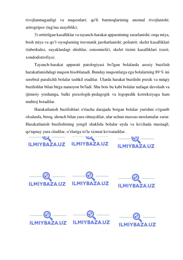  
 
rivojlanmaganligi va nuqsonlari; qo'li barmoqlarining anomal rivojlanishi; 
artrogripoz (tug'ma mayiblik); 
3) orttirilgan kasalliklar va tayanch-harakat apparatining zararlanishi; orqa miya, 
bosh miya va qo'1-oyoqlarning travmatik jarohatlanishi; poliatrit; skelet kasalliklari 
(tuberkulez, suyaklardagi shishlar, osteomielit), skelet tizimi kasalliklari (raxit, 
xondodistrofiya). 
Tayanch-harakat apparati patologiyasi bo'lgan bolalarda asosiy buzilish 
harakatlanishdagi nuqson hisoblanadi. Bunday nuqsonlarga ega bolalarning 89 % ini 
serebral paralichli bolalar tashkil etadilar. Ularda harakat buzilishi psixik va nutqiy 
buzilishlar bilan birga namoyon bo'ladi. Shu bois bu kabi bolalar nafaqat davolash va 
ijtimoiy yordamga, balki psixologik-pedagogik va logopedik korreksiyaga ham 
muhtoj boiadilar. 
Harakatlanish buzilishlari o'rtacha darajada boigan bolalar yurishni o'rganib 
olsalarda, biroq, shonch bilan yura olmaydilar, ular uchun maxsus moslamalar zarur. 
Harakatlanish buzilishining yengil shaklida bolalar uyda va ko'chada mustaqil, 
qo'rqmay yura oladilar, o'zlariga to'la xizmat ko'rsatadilar. 
 
