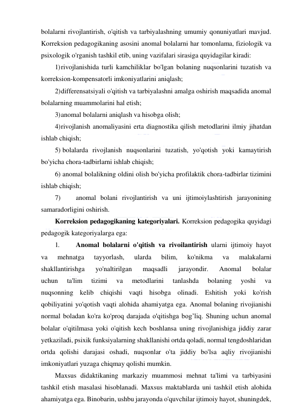  
 
bolalarni rivojlantirish, o'qitish va tarbiyalashning umumiy qonuniyatlari mavjud. 
Korreksion pedagogikaning asosini anomal bolalarni har tomonlama, fiziologik va 
psixologik o'rganish tashkil etib, uning vazifalari sirasiga quyidagilar kiradi: 
1) rivojlanishida turli kamchiliklar bo'lgan bolaning nuqsonlarini tuzatish va 
korreksion-kompensatorli imkoniyatlarini aniqlash; 
2) differensatsiyali o'qitish va tarbiyalashni amalga oshirish maqsadida anomal 
bolalarning muammolarini hal etish; 
3) anomal bolalarni aniqlash va hisobga olish; 
4) rivojlanish anomaliyasini erta diagnostika qilish metodlarini ilmiy jihatdan 
ishlab chiqish; 
5) bolalarda rivojlanish nuqsonlarini tuzatish, yo'qotish yoki kamaytirish 
bo'yicha chora-tadbirlarni ishlab chiqish; 
6) anomal bolalikning oldini olish bo'yicha profilaktik chora-tadbirlar tizimini 
ishlab chiqish; 
7) 
anomal bolani rivojlantirish va uni ijtimoiylashtirish jarayonining 
samaradorligini oshirish. 
Korreksion pedagogikaning kategoriyalari. Korreksion pedagogika quyidagi 
pedagogik kategoriyalarga ega: 
1. 
Anomal bolalarni o'qitish va rivoilantirish ularni ijtimoiy hayot 
va 
mehnatga 
tayyorlash, 
ularda 
bilim, 
ko'nikma 
va 
malakalarni 
shakllantirishga 
yo'naltirilgan 
maqsadli 
jarayondir. 
Anomal 
bolalar 
uchun 
ta'lim 
tizimi 
va 
metodlarini 
tanlashda 
bolaning 
yoshi 
va 
nuqsonning kelib chiqishi vaqti hisobga olinadi. Eshitish yoki ko'rish 
qobiliyatini yo'qotish vaqti alohida ahamiyatga ega. Anomal bolaning rivojianishi 
normal boladan ko'ra ko'proq darajada o'qitishga bog’liq. Shuning uchun anomal 
bolalar o'qitilmasa yoki o'qitish kech boshlansa uning rivojlanishiga jiddiy zarar 
yetkaziladi, psixik funksiyalarning shakllanishi ortda qoladi, normal tengdoshlaridan 
ortda qolishi darajasi oshadi, nuqsonlar o'ta jiddiy bo'lsa aqliy rivojianishi 
imkoniyatlari yuzaga chiqmay qolishi mumkin. 
Maxsus didaktikaning markaziy muammosi mehnat ta'limi va tarbiyasini 
tashkil etish masalasi hisoblanadi. Maxsus maktablarda uni tashkil etish alohida 
ahamiyatga ega. Binobarin, ushbu jarayonda o'quvchilar ijtimoiy hayot, shuningdek, 
