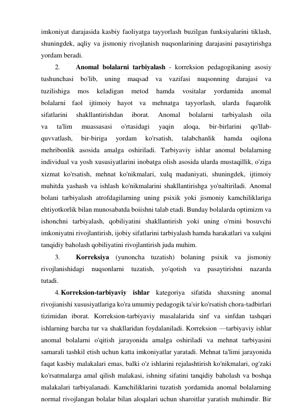  
 
imkoniyat darajasida kasbiy faoliyatga tayyorlash buzilgan funksiyalarini tiklash, 
shuningdek, aqliy va jismoniy rivojlanish nuqsonlarining darajasini pasaytirishga 
yordam beradi. 
2. 
Anomal bolalarni tarbiyalash - korreksion pedagogikaning asosiy 
tushunchasi bo'lib, uning maqsad va vazifasi nuqsonning darajasi va 
tuzilishiga 
mos 
keladigan 
metod 
hamda 
vositalar 
yordamida 
anomal 
bolalarni faol ijtimoiy hayot va mehnatga tayyorlash, ularda fuqarolik 
sifatlarini 
shakllantirishdan 
iborat. 
Anomal 
bolalarni 
tarbiyalash 
oila 
va 
ta'lim 
muassasasi 
o'rtasidagi 
yaqin 
aloqa, 
bir-birlarini 
qo'llab- 
quvvatlash, 
bir-biriga 
yordam 
ko'rsatish, 
talabchanlik 
hamda 
oqilona 
mehribonlik asosida amalga oshiriladi. Tarbiyaviy ishlar anomal bolalarning 
individual va yosh xususiyatlarini inobatga olish asosida ularda mustaqillik, o'ziga 
xizmat ko'rsatish, mehnat ko'nikmalari, xulq madaniyati, shuningdek, ijtimoiy 
muhitda yashash va ishlash ko'nikmalarini shakllantirishga yo'naltiriladi. Anomal 
bolani tarbiyalash atrofdagilarning uning psixik yoki jismoniy kamchiliklariga 
ehtiyotkorlik bilan munosabatda boiishni talab etadi. Bunday bolalarda optimizm va 
ishonchni tarbiyalash, qobiliyatini shakllantirish yoki uning o'rnini bosuvchi 
imkoniyatni rivojlantirish, ijobiy sifatlarini tarbiyalash hamda harakatlari va xulqini 
tanqidiy baholash qobiliyatini rivojlantirish juda muhim. 
3. 
Korreksiya (yunoncha tuzatish) bolaning psixik va jismoniy 
rivojlanishidagi nuqsonlarni tuzatish, yo'qotish va pasaytirishni nazarda 
tutadi. 
4. Korreksion-tarbiyaviy ishlar kategoriya sifatida shaxsning anomal 
rivojianishi xususiyatlariga ko'ra umumiy pedagogik ta'sir ko'rsatish chora-tadbirlari 
tizimidan iborat. Korreksion-tarbiyaviy masalalarida sinf va sinfdan tashqari 
ishlarning barcha tur va shakllaridan foydalaniladi. Korreksion —tarbiyaviy ishlar 
anomal bolalarni o'qitish jarayonida amalga oshiriladi va mehnat tarbiyasini 
samarali tashkil etish uchun katta imkoniyatlar yaratadi. Mehnat ta'limi jarayonida 
faqat kasbiy malakalari emas, balki o'z ishlarini rejalashtirish ko'nikmalari, og'zaki 
ko'rsatmalarga amal qilish malakasi, ishning sifatini tanqidiy baholash va boshqa 
malakalari tarbiyalanadi. Kamchiliklarini tuzatish yordamida anomal bolalarning 
normal rivojlangan bolalar bilan aloqalari uchun sharoitlar yaratish muhimdir. Bir 
