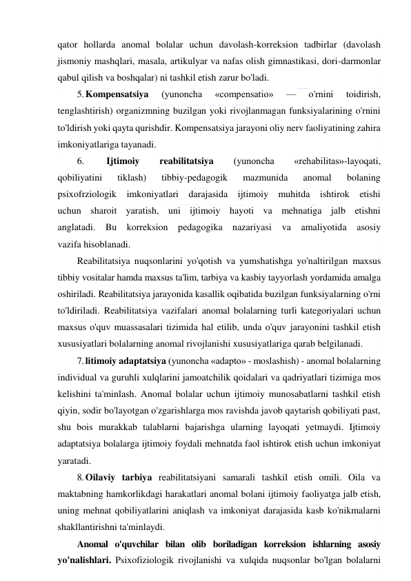  
 
qator hollarda anomal bolalar uchun davolash-korreksion tadbirlar (davolash 
jismoniy mashqlari, masala, artikulyar va nafas olish gimnastikasi, dori-darmonlar 
qabul qilish va boshqalar) ni tashkil etish zarur bo'ladi. 
5. Kompensatsiya 
(yunoncha 
«compensatio» 
— 
o'rnini 
toidirish, 
tenglashtirish) organizmning buzilgan yoki rivojlanmagan funksiyalarining o'rnini 
to'ldirish yoki qayta qurishdir. Kompensatsiya jarayoni oliy nerv faoliyatining zahira 
imkoniyatlariga tayanadi. 
6. 
Ijtimoiy 
reabilitatsiya 
(yunoncha 
«rehabilitas»-layoqati, 
qobiliyatini 
tiklash) 
tibbiy-pedagogik 
mazmunida 
anomal 
bolaning 
psixofrziologik imkoniyatlari darajasida ijtimoiy muhitda ishtirok etishi 
uchun sharoit yaratish, uni ijtimoiy hayoti va mehnatiga jalb etishni 
anglatadi. Bu korreksion pedagogika nazariyasi 
va amaliyotida asosiy 
vazifa hisoblanadi. 
Reabilitatsiya nuqsonlarini yo'qotish va yumshatishga yo'naltirilgan maxsus 
tibbiy vositalar hamda maxsus ta'lim, tarbiya va kasbiy tayyorlash yordamida amalga 
oshiriladi. Reabilitatsiya jarayonida kasallik oqibatida buzilgan funksiyalarning o'rni 
to'ldiriladi. Reabilitatsiya vazifalari anomal bolalarning turli kategoriyalari uchun 
maxsus o'quv muassasalari tizimida hal etilib, unda o'quv jarayonini tashkil etish 
xususiyatlari bolalarning anomal rivojlanishi xususiyatlariga qarab belgilanadi. 
7. litimoiy adaptatsiya (yunoncha «adapto» - moslashish) - anomal bolalarning 
individual va guruhli xulqlarini jamoatchilik qoidalari va qadriyatlari tizimiga mos 
kelishini ta'minlash. Anomal bolalar uchun ijtimoiy munosabatlarni tashkil etish 
qiyin, sodir bo'layotgan o'zgarishlarga mos ravishda javob qaytarish qobiliyati past, 
shu bois murakkab talablarni bajarishga ularning layoqati yetmaydi. Ijtimoiy 
adaptatsiya bolalarga ijtimoiy foydali mehnatda faol ishtirok etish uchun imkoniyat 
yaratadi. 
8. Oilaviy tarbiya reabilitatsiyani samarali tashkil etish omili. Oila va 
maktabning hamkorlikdagi harakatlari anomal bolani ijtimoiy faoliyatga jalb etish, 
uning mehnat qobiliyatlarini aniqlash va imkoniyat darajasida kasb ko'nikmalarni 
shakllantirishni ta'minlaydi. 
Anomal o'quvchilar bilan olib boriladigan korreksion ishlarning asosiy 
yo'nalishlari. Psixofiziologik rivojlanishi va xulqida nuqsonlar bo'lgan bolalarni 
