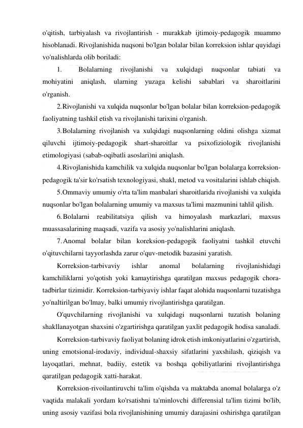  
 
o'qitish, tarbiyalash va rivojlantirish - murakkab ijtimoiy-pedagogik muammo 
hisoblanadi. Rivojlanishida nuqsoni bo'lgan bolalar bilan korreksion ishlar quyidagi 
vo'nalishlarda olib boriladi: 
1. 
Bolalarning 
rivojlanishi 
va 
xulqidagi 
nuqsonlar 
tabiati 
va 
mohiyatini aniqlash, ularning yuzaga kelishi sabablari va sharoitlarini 
o'rganish. 
2. Rivojlanishi va xulqida nuqsonlar bo'lgan bolalar bilan korreksion-pedagogik 
faoliyatning tashkil etish va rivojlanishi tarixini o'rganish. 
3. Bolalarning rivojlanish va xulqidagi nuqsonlarning oldini olishga xizmat 
qiluvchi ijtimoiy-pedagogik shart-sharoitlar va psixofiziologik rivojlanishi 
etimologiyasi (sabab-oqibatli asoslari)ni aniqlash. 
4. Rivojlanishida kamchilik va xulqida nuqsonlar bo'lgan bolalarga korreksion-
pedagogik ta'sir ko'rsatish texnologiyasi, shakl, metod va vositalarini ishlab chiqish. 
5. Ommaviy umumiy o'rta ta'lim manbalari sharoitlarida rivojlanishi va xulqida 
nuqsonlar bo'lgan bolalarning umumiy va maxsus ta'limi mazmunini tahlil qilish. 
6. Bolalarni 
reabilitatsiya 
qilish 
va 
himoyalash 
markazlari, 
maxsus 
muassasalarining maqsadi, vazifa va asosiy yo'nalishlarini aniqlash. 
7. Anomal bolalar bilan koreksion-pedagogik faoliyatni tashkil etuvchi 
o'qituvchilarni tayyorlashda zarur o'quv-metodik bazasini yaratish. 
Korreksion-tarbivaviy 
ishlar 
anomal 
bolalarning 
rivojlanishidagi 
kamchiliklarni yo'qotish yoki kamaytirishga qaratilgan maxsus pedagogik chora-
tadbirlar tizimidir. Korreksion-tarbiyaviy ishlar faqat alohida nuqsonlarni tuzatishga 
yo'naltirilgan bo'lmay, balki umumiy rivojlantirishga qaratilgan. 
O'quvchilarning rivojlanishi va xulqidagi nuqsonlarni tuzatish bolaning 
shakllanayotgan shaxsini o'zgartirishga qaratilgan yaxlit pedagogik hodisa sanaladi. 
Korreksion-tarbivaviy faoliyat bolaning idrok etish imkoniyatlarini o'zgartirish, 
uning emotsional-irodaviy, individual-shaxsiy sifatlarini yaxshilash, qiziqish va 
layoqatlari, mehnat, badiiy, estetik va boshqa qobiliyatlarini rivojlantirishga 
qaratilgan pedagogik xatti-harakat. 
Korreksion-rivoilantiruvchi ta'lim o'qishda va maktabda anomal bolalarga o'z 
vaqtida malakali yordam ko'rsatishni ta'minlovchi differensial ta'lim tizimi bo'lib, 
uning asosiy vazifasi bola rivojlanishining umumiy darajasini oshirishga qaratilgan 
