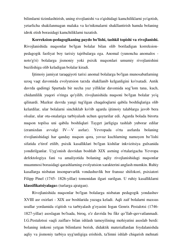  
 
bilimlarni tizimlashtirish, uning rivojlanishi va o'qishidagi kamchiliklarni yo'qotish, 
yetarlicha shakilanmagan malaka va ko'nikmalarni shakllantirish hamda bolaning 
idrok etish borasidagi kamchiliklarni tuzatish. 
Korreksion-pedagogikaning paydo bo'lishi, tashkil topishi va rivojlanishi. 
Rivojlanishida nuqsonlar bo'lgan bolalar bilan olib boriladigan korreksion-
pedagogik faoliyat boy tarixiy tajribalarga ega. Anomal (yunoncha anomalos - 
noto'g'ri) bolalarga jismoniy yoki psixik nuqsonlari umumiy rivojlanishini 
buzilishiga olib keladigan bolalar kiradi. 
Ijtimoiy jamiyat taraqqiyoti tarixi anomal bolalarga bo'lgan munosabatlarning 
uzoq vaqt davomida evolyutsion tarzda shakllanib kelganligini ko'rsatadi. Antik 
davrda qadimgi Spartada bir necha yuz yilliklar davomida sog’lom tana, kuch, 
chidamlilik yuqori o'ringa qo'yilib, rivojlanishida nuqsoni bo'lgan bolalar yo'q 
qilinardi. Mazkur davrda yangi tug'ilgan chaqaloqlarni qabila boshliqlariga olib 
kelardilar, ular bolalarni sinchiklab ko'rib agarda ijtimoiy talablarga javob bera 
olsalar, ular ota-onalariga tarbiyalash uchun qaytarilar edi. Agarda bolada birorta 
nuqson topilsa uni qabila boshliqlari Tayget jarligiga tashlab yuborar edilar 
(eramizdan 
avvalgi 
IV—V 
asrlar). 
Yevropada 
o'rta 
asrlarda 
bolaning 
rivojlanishidagi har qanday nuqson qora, yovuz kuchlarning namoyon bo’lishi 
sifatida e'tirof etilib, psixik kasalliklari bo'lgan kishilar inkvizitsiya gulxanida 
yondirilganlar. Uyg'onish davridan boshlab XIX asrning o'rtalarigacha Yevropa 
defektologiya fani va amaliyotida bolaning aqliy rivojlanishidagi nuqsonlar 
muammosi borasidagi qarashlarning evolyutsion xarakterini anglash mumkin. Ruhiy 
kasallarga nisbatan insonparvarlik vondashuvlik bor fransuz shifokori, psixiatori 
Filipp Pinel (1745- 1826-yillar) tomonidan ilgari surilgan. U ruhiy kasalliklarni 
klassifikatsiyalagan (turlarga ajratgan). 
Rivojlanishida nuqsonlar bo'lgan bolalarga nisbatan pedagogik yondashuv 
XVIII asr oxirlari - XIX asr boshlarida yuzaga keladi. Aqli zaif bolalarni maxsus 
usullar yordamida o'qitish va tarbiyalash g'oyasini Iogan Genrix Pestalotsi (1746- 
1827-yillar) asoslagan bo'lsada, biroq, o'z davrida bu fikr qo’llab-quvvatlanmadi. 
I.G.Pestalotssi «aqli zaiflar» bilan ishlash tamoyilining mohiyatini asoslab berdi: 
bolaning imkoni yetgan bilimlarni berish, didaktik materiallardan foydalanishda 
aqliy va jismoniy tarbiya uyg'unligiga erishish, ta'limni ishlab chiqarish mehnati 
