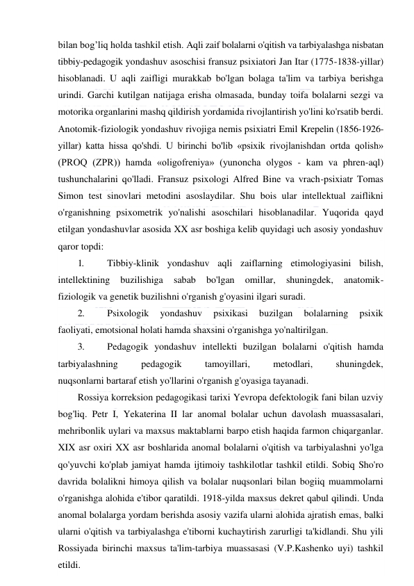  
 
bilan bog’liq holda tashkil etish. Aqli zaif bolalarni o'qitish va tarbiyalashga nisbatan 
tibbiy-pedagogik yondashuv asoschisi fransuz psixiatori Jan Itar (1775-1838-yillar) 
hisoblanadi. U aqli zaifligi murakkab bo'lgan bolaga ta'lim va tarbiya berishga 
urindi. Garchi kutilgan natijaga erisha olmasada, bunday toifa bolalarni sezgi va 
motorika organlarini mashq qildirish yordamida rivojlantirish yo'lini ko'rsatib berdi. 
Anotomik-fiziologik yondashuv rivojiga nemis psixiatri Emil Krepelin (1856-1926-
yillar) katta hissa qo'shdi. U birinchi bo'lib «psixik rivojlanishdan ortda qolish» 
(PROQ (ZPR)) hamda «oligofreniya» (yunoncha olygos - kam va phren-aql) 
tushunchalarini qo'lladi. Fransuz psixologi Alfred Bine va vrach-psixiatr Tomas 
Simon test sinovlari metodini asoslaydilar. Shu bois ular intellektual zaiflikni 
o'rganishning psixometrik yo'nalishi asoschilari hisoblanadilar. Yuqorida qayd 
etilgan yondashuvlar asosida XX asr boshiga kelib quyidagi uch asosiy yondashuv 
qaror topdi: 
1. 
Tibbiy-klinik yondashuv aqli zaiflarning etimologiyasini bilish, 
intellektining 
buzilishiga 
sabab 
bo'lgan 
omillar, 
shuningdek, 
anatomik- 
fiziologik va genetik buzilishni o'rganish g'oyasini ilgari suradi. 
2. 
Psixologik 
yondashuv 
psixikasi 
buzilgan 
bolalarning 
psixik 
faoliyati, emotsional holati hamda shaxsini o'rganishga yo'naltirilgan. 
3. 
Pedagogik yondashuv intellekti buzilgan bolalarni o'qitish hamda 
tarbiyalashning 
pedagogik 
tamoyillari, 
metodlari, 
shuningdek, 
nuqsonlarni bartaraf etish yo'llarini o'rganish g'oyasiga tayanadi. 
Rossiya korreksion pedagogikasi tarixi Yevropa defektologik fani bilan uzviy 
bog'liq. Petr I, Yekaterina II lar anomal bolalar uchun davolash muassasalari, 
mehribonlik uylari va maxsus maktablarni barpo etish haqida farmon chiqarganlar. 
XIX asr oxiri XX asr boshlarida anomal bolalarni o'qitish va tarbiyalashni yo'lga 
qo'yuvchi ko'plab jamiyat hamda ijtimoiy tashkilotlar tashkil etildi. Sobiq Sho'ro 
davrida bolalikni himoya qilish va bolalar nuqsonlari bilan bogiiq muammolarni 
o'rganishga alohida e'tibor qaratildi. 1918-yilda maxsus dekret qabul qilindi. Unda 
anomal bolalarga yordam berishda asosiy vazifa ularni alohida ajratish emas, balki 
ularni o'qitish va tarbiyalashga e'tiborni kuchaytirish zarurligi ta'kidlandi. Shu yili 
Rossiyada birinchi maxsus ta'lim-tarbiya muassasasi (V.P.Kashenko uyi) tashkil 
etildi. 
