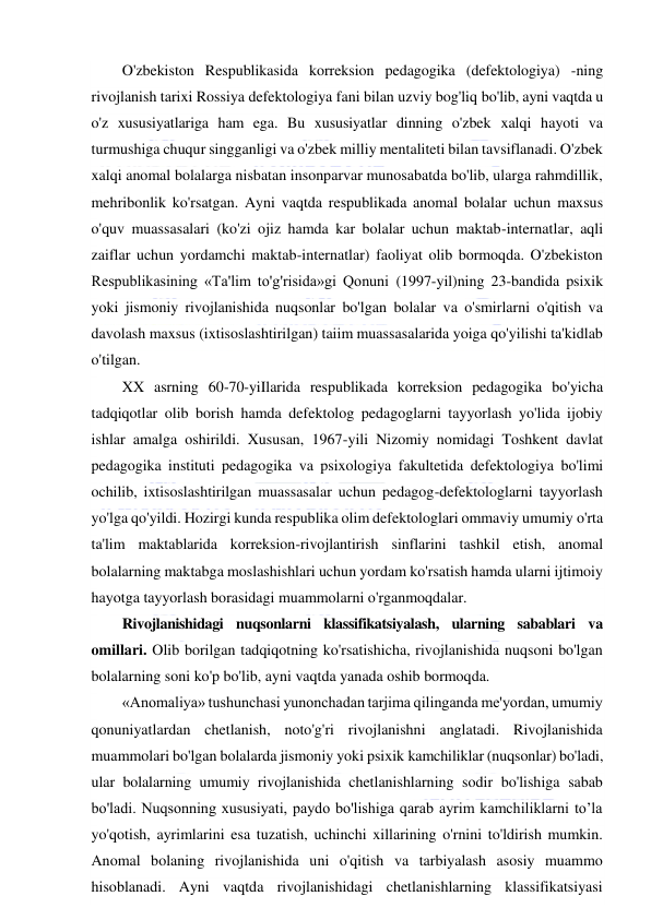  
 
O'zbekiston Respublikasida korreksion pedagogika (defektologiya) -ning 
rivojlanish tarixi Rossiya defektologiya fani bilan uzviy bog'liq bo'lib, ayni vaqtda u 
o'z xususiyatlariga ham ega. Bu xususiyatlar dinning o'zbek xalqi hayoti va 
turmushiga chuqur singganligi va o'zbek milliy mentaliteti bilan tavsiflanadi. O'zbek 
xalqi anomal bolalarga nisbatan insonparvar munosabatda bo'lib, ularga rahmdillik, 
mehribonlik ko'rsatgan. Ayni vaqtda respublikada anomal bolalar uchun maxsus 
o'quv muassasalari (ko'zi ojiz hamda kar bolalar uchun maktab-internatlar, aqli 
zaiflar uchun yordamchi maktab-internatlar) faoliyat olib bormoqda. O'zbekiston 
Respublikasining «Ta'lim to'g'risida»gi Qonuni (1997-yil)ning 23-bandida psixik 
yoki jismoniy rivojlanishida nuqsonlar bo'lgan bolalar va o'smirlarni o'qitish va 
davolash maxsus (ixtisoslashtirilgan) taiim muassasalarida yoiga qo'yilishi ta'kidlab 
o'tilgan. 
XX asrning 60-70-yiIlarida respublikada korreksion pedagogika bo'yicha 
tadqiqotlar olib borish hamda defektolog pedagoglarni tayyorlash yo'lida ijobiy 
ishlar amalga oshirildi. Xususan, 1967-yili Nizomiy nomidagi Toshkent davlat 
pedagogika instituti pedagogika va psixologiya fakultetida defektologiya bo'limi 
ochilib, ixtisoslashtirilgan muassasalar uchun pedagog-defektologlarni tayyorlash 
yo'lga qo'yildi. Hozirgi kunda respublika olim defektologlari ommaviy umumiy o'rta 
ta'lim maktablarida korreksion-rivojlantirish sinflarini tashkil etish, anomal 
bolalarning maktabga moslashishlari uchun yordam ko'rsatish hamda ularni ijtimoiy 
hayotga tayyorlash borasidagi muammolarni o'rganmoqdalar. 
Rivojlanishidagi nuqsonlarni klassifikatsiyalash, ularning sabablari va 
omillari. Olib borilgan tadqiqotning ko'rsatishicha, rivojlanishida nuqsoni bo'lgan 
bolalarning soni ko'p bo'lib, ayni vaqtda yanada oshib bormoqda. 
«Anomaliya» tushunchasi yunonchadan tarjima qilinganda me'yordan, umumiy 
qonuniyatlardan chetlanish, noto'g'ri rivojlanishni anglatadi. Rivojlanishida 
muammolari bo'lgan bolalarda jismoniy yoki psixik kamchiliklar (nuqsonlar) bo'ladi, 
ular bolalarning umumiy rivojlanishida chetlanishlarning sodir bo'lishiga sabab 
bo'ladi. Nuqsonning xususiyati, paydo bo'lishiga qarab ayrim kamchiliklarni to’la 
yo'qotish, ayrimlarini esa tuzatish, uchinchi xillarining o'rnini to'ldirish mumkin. 
Anomal bolaning rivojlanishida uni o'qitish va tarbiyalash asosiy muammo 
hisoblanadi. Ayni vaqtda rivojlanishidagi chetlanishlarning klassifikatsiyasi 
