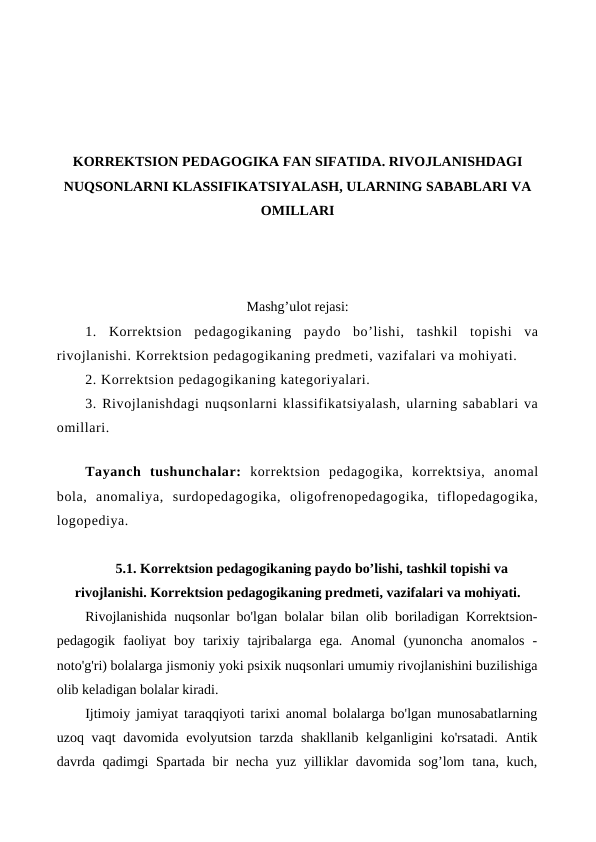 KORREKTSION PEDAGOGIKA FAN SIFATIDA. RIVOJLANISHDAGI
NUQSONLARNI KLASSIFIKATSIYALASH, ULARNING SABABLARI VA
OMILLARI
Mashg’ulot rejasi:
1.  Korrektsion  pedagogikaning  paydo  bo’lishi,  tashkil  topishi  va
rivojlanishi. Korrektsion pedagogikaning predmeti, vazifalari va mohiyati. 
2. Korrektsion pedagogikaning kategoriyalari. 
3. Rivojlanishdagi nuqsonlarni klassifikatsiyalash, ularning sabablari va
omillari.
Tayanch  tushunchalar: korrektsion  pedagogika,  korrektsiya,  anomal
bola,  anomaliya,  surdopedagogika,  oligofrenopedagogika,  tiflopedagogika,
logopediya.
5.1. Korrektsion pedagogikaning paydo bo’lishi, tashkil topishi va
rivojlanishi. Korrektsion pedagogikaning predmeti, vazifalari va mohiyati.
Rivojlanishida nuqsonlar bo'lgan bolalar bilan olib boriladigan Korrektsion-
pedagogik  faoliyat  boy  tarixiy  tajribalarga  ega.  Anomal  (yunoncha  anomalos  -
noto'g'ri) bolalarga jismoniy yoki psixik nuqsonlari umumiy rivojlanishini buzilishiga
olib keladigan bolalar kiradi.
Ijtimoiy jamiyat taraqqiyoti tarixi anomal bolalarga bo'lgan munosabatlarning
uzoq vaqt  davomida evolyutsion tarzda shakllanib kelganligini  ko'rsatadi.  Antik
davrda qadimgi  Spartada bir  necha yuz yilliklar davomida sog’lom  tana, kuch,
