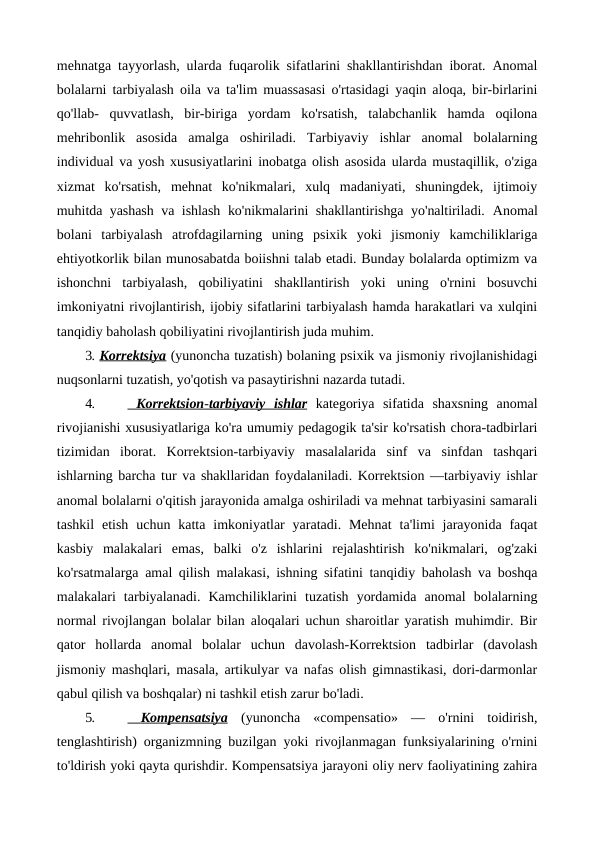 mehnatga tayyorlash, ularda fuqarolik sifatlarini shakllantirishdan iborat. Anomal
bolalarni tarbiyalash oila va ta'lim muassasasi o'rtasidagi yaqin aloqa, bir-birlarini
qo'llab-  quvvatlash,  bir-biriga  yordam  ko'rsatish,  talabchanlik  hamda  oqilona
mehribonlik  asosida  amalga  oshiriladi.  Tarbiyaviy  ishlar  anomal  bolalarning
individual va yosh xususiyatlarini inobatga olish asosida ularda mustaqillik, o'ziga
xizmat  ko'rsatish,  mehnat  ko'nikmalari,  xulq  madaniyati,  shuningdek,  ijtimoiy
muhitda yashash va ishlash ko'nikmalarini shakllantirishga yo'naltiriladi.  Anomal
bolani  tarbiyalash  atrofdagilarning  uning  psixik  yoki  jismoniy  kamchiliklariga
ehtiyotkorlik bilan munosabatda boiishni talab etadi. Bunday bolalarda optimizm va
ishonchni  tarbiyalash,  qobiliyatini  shakllantirish  yoki  uning  o'rnini  bosuvchi
imkoniyatni rivojlantirish, ijobiy sifatlarini tarbiyalash hamda harakatlari va xulqini
tanqidiy baholash qobiliyatini rivojlantirish juda muhim.
3. Korrektsiya (yunoncha tuzatish) bolaning psixik va jismoniy rivojlanishidagi
nuqsonlarni tuzatish, yo'qotish va pasaytirishni nazarda tutadi.
4.
   Korrektsion
 
 -  tarbiyaviy
 
    ishlar
 
  kategoriya  sifatida  shaxsning  anomal
rivojianishi xususiyatlariga ko'ra umumiy pedagogik ta'sir ko'rsatish chora-tadbirlari
tizimidan  iborat.  Korrektsion-tarbiyaviy  masalalarida  sinf  va  sinfdan  tashqari
ishlarning barcha tur va shakllaridan foydalaniladi. Korrektsion —tarbiyaviy ishlar
anomal bolalarni o'qitish jarayonida amalga oshiriladi va mehnat tarbiyasini samarali
tashkil  etish  uchun katta  imkoniyatlar  yaratadi. Mehnat  ta'limi  jarayonida  faqat
kasbiy  malakalari  emas,  balki  o'z  ishlarini  rejalashtirish  ko'nikmalari,  og'zaki
ko'rsatmalarga amal qilish malakasi, ishning sifatini tanqidiy baholash va boshqa
malakalari  tarbiyalanadi.  Kamchiliklarini  tuzatish  yordamida  anomal  bolalarning
normal rivojlangan bolalar bilan aloqalari uchun sharoitlar yaratish muhimdir. Bir
qator  hollarda  anomal  bolalar  uchun  davolash-Korrektsion  tadbirlar  (davolash
jismoniy mashqlari, masala, artikulyar va nafas olish gimnastikasi, dori-darmonlar
qabul qilish va boshqalar) ni tashkil etish zarur bo'ladi.
5.
   Kompensatsiya
 
  (yunoncha  «compensatio»  —  o'rnini  toidirish,
tenglashtirish) organizmning buzilgan yoki rivojlanmagan funksiyalarining o'rnini
to'ldirish yoki qayta qurishdir. Kompensatsiya jarayoni oliy nerv faoliyatining zahira
