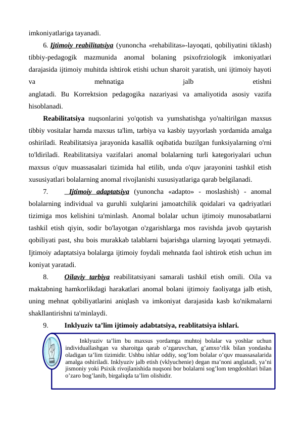 imkoniyatlariga tayanadi.
6. Ijtimoiy
 
    reabilitatsiya
 
  (yunoncha «rehabilitas»-layoqati, qobiliyatini tiklash)
tibbiy-pedagogik  mazmunida  anomal  bolaning  psixofrziologik  imkoniyatlari
darajasida ijtimoiy muhitda ishtirok etishi uchun sharoit yaratish, uni ijtimoiy hayoti
va
 
mehnatiga
 
jalb
 
etishni
anglatadi.  Bu  Korrektsion  pedagogika  nazariyasi  va  amaliyotida  asosiy  vazifa
hisoblanadi.
Reabilitatsiya nuqsonlarini yo'qotish va yumshatishga yo'naltirilgan  maxsus
tibbiy vositalar hamda maxsus ta'lim, tarbiya va kasbiy tayyorlash yordamida amalga
oshiriladi. Reabilitatsiya jarayonida kasallik oqibatida buzilgan funksiyalarning o'rni
to'ldiriladi. Reabilitatsiya  vazifalari  anomal bolalarning turli kategoriyalari uchun
maxsus o'quv muassasalari  tizimida hal etilib, unda o'quv jarayonini tashkil etish
xususiyatlari bolalarning anomal rivojlanishi xususiyatlariga qarab belgilanadi.
7.
   Ijtimoiy
 
    adaptatsiya
 
  (yunoncha  «adapto»  -  moslashish)  -  anomal
bolalarning individual va guruhli xulqlarini jamoatchilik qoidalari va qadriyatlari
tizimiga mos kelishini ta'minlash. Anomal bolalar uchun ijtimoiy munosabatlarni
tashkil etish qiyin, sodir bo'layotgan o'zgarishlarga mos ravishda javob qaytarish
qobiliyati past, shu bois murakkab talablarni bajarishga ularning layoqati yetmaydi.
Ijtimoiy adaptatsiya bolalarga ijtimoiy foydali mehnatda faol ishtirok etish uchun im
koniyat yaratadi.
8.
Oilaviy
 
    tarbiya
 
  reabilitatsiyani  samarali  tashkil  etish  omili.  Oila  va
maktabning hamkorlikdagi harakatlari anomal bolani ijtimoiy  faoliyatga jalb etish,
uning mehnat qobiliyatlarini aniqlash va imkoniyat  darajasida kasb ko'nikmalarni
shakllantirishni ta'minlaydi.
9.
Inklyuziv ta’lim ijtimoiy adabtatsiya, reablitatsiya ishlari.
Inklyuziv ta’lim bu maxsus yordamga muhtoj bolalar va yoshlar uchun 
individuallashgan va sharoitga qarab o’zgaruvchan, g’amxo’rlik bilan yondasha 
oladigan ta’lim tizimidir. Ushbu ishlar oddiy, sog’lom bolalar o’quv muassasalarida 
amalga oshiriladi. Inklyuziv jalb etish (vklyuchenie) degan ma’noni anglatadi, ya’ni 
jismoniy yoki Psixik rivojlanishida nuqsoni bor bolalarni sog’lom tengdoshlari bilan 
o’zaro bog’lanib, birgaliqda ta’lim olishidir.
