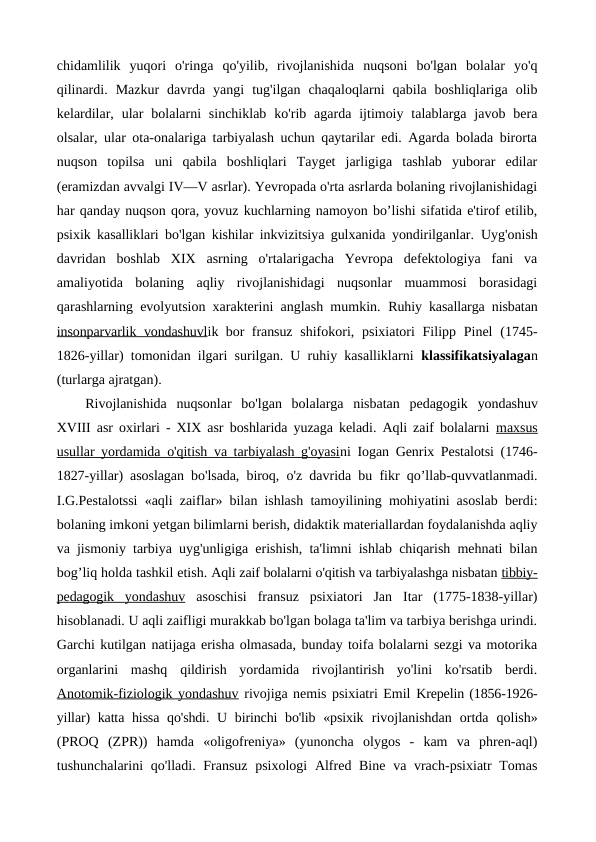 chidamlilik  yuqori  o'ringa  qo'yilib,  rivojlanishida  nuqsoni  bo'lgan  bolalar  yo'q
qilinardi.  Mazkur  davrda  yangi  tug'ilgan  chaqaloqlarni  qabila  boshliqlariga  olib
kelardilar,  ular  bolalarni  sinchiklab  ko'rib agarda  ijtimoiy  talablarga javob  bera
olsalar, ular ota-onalariga tarbiyalash uchun qaytarilar edi. Agarda bolada birorta
nuqson  topilsa  uni  qabila  boshliqlari  Tayget  jarligiga  tashlab  yuborar  edilar
(eramizdan avvalgi IV—V asrlar). Yevropada o'rta asrlarda bolaning rivojlanishidagi
har qanday nuqson qora, yovuz kuchlarning namoyon bo’lishi sifatida e'tirof etilib,
psixik kasalliklari bo'lgan kishilar inkvizitsiya gulxanida yondirilganlar.  Uyg'onish
davridan  boshlab  XIX  asrning  o'rtalarigacha  Yevropa  defektologiya  fani  va
amaliyotida  bolaning  aqliy  rivojlanishidagi  nuqsonlar  muammosi  borasidagi
qarashlarning evolyutsion xarakterini anglash mumkin.  Ruhiy kasallarga nisbatan
insonparvarlik vondashuvlik bor fransuz  shifokori, psixiatori  Filipp Pinel  (1745-
1826-yillar) tomonidan ilgari surilgan. U ruhiy kasalliklarni  klassifikatsiyalagan
(turlarga ajratgan).
Rivojlanishida  nuqsonlar  bo'lgan  bolalarga  nisbatan  pedagogik  yondashuv
XVIII asr oxirlari - XIX asr boshlarida yuzaga keladi. Aqli zaif bolalarni  maxsus
usullar yordamida o'qitish va tarbiyalash g'oyasini Iogan Genrix Pestalotsi (1746-
1827-yillar) asoslagan bo'lsada, biroq,  o'z davrida bu fikr qo’llab-quvvatlanmadi.
I.G.Pestalotssi «aqli zaiflar» bilan ishlash tamoyilining mohiyatini asoslab berdi:
bolaning imkoni yetgan bilimlarni berish, didaktik materiallardan foydalanishda aqliy
va jismoniy tarbiya uyg'unligiga erishish, ta'limni ishlab chiqarish mehnati bilan
bog’liq holda tashkil etish. Aqli zaif bolalarni o'qitish va tarbiyalashga nisbatan tibbiy-
pedagogik  
 
 yondashuv
 
  asoschisi  fransuz  psixiatori  Jan  Itar  (1775-1838-yillar)
hisoblanadi. U aqli zaifligi murakkab bo'lgan bolaga ta'lim va tarbiya berishga urindi.
Garchi kutilgan natijaga erisha olmasada, bunday toifa bolalarni sezgi va motorika
organlarini  mashq  qildirish  yordamida  rivojlantirish  yo'lini  ko'rsatib  berdi.
Anotomik-fiziologik yondashuv rivojiga nemis psixiatri Emil Krepelin (1856-1926-
yillar)  katta hissa  qo'shdi. U birinchi  bo'lib «psixik  rivojlanishdan  ortda  qolish»
(PROQ  (ZPR))  hamda  «oligofreniya»  (yunoncha  olygos  -  kam  va  phren-aql)
tushunchalarini  qo'lladi. Fransuz psixologi  Alfred Bine va vrach-psixiatr Tomas

