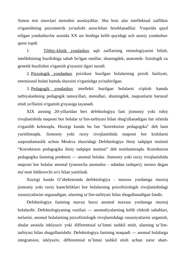 Simon  test  sinovlari  metodini  asoslaydilar.  Shu  bois  ular  intellektual  zaiflikni
o'rganishning  psixometrik  yo'nalishi  asoschilari  hisoblanadilar.  Yuqorida  qayd
etilgan yondashuvlar asosida XX asr boshiga kelib quyidagi uch asosiy yondashuv
qaror topdi:
1.
 Tibbiy-klinik  yondashuv aqli  zaiflarning  etimologiyasini  bilish,
intellektining buzilishiga sabab bo'lgan omillar, shuningdek, anatomik- fiziologik va
genetik buzilishni o'rganish g'oyasini ilgari suradi.
2. Psixologik  yondashuv psixikasi  buzilgan  bolalarning  psixik  faoliyati,
emotsional holati hamda shaxsini o'rganishga yo'naltirilgan.
3. Pedagogik  yondashuv 
intellekti  buzilgan  bolalarni  o'qitish  hamda
tarbiyalashning pedagogik tamoyillari, metodlari, shuningdek, nuqsonlarni bartaraf
etish yo'llarini o'rganish g'oyasiga tayanadi.
XIX  asrning  20-yillaridan  beri  defektologiya  fani  jismoniy  yoki  ruhiy
rivojlanishida nuqsoni bor bolalar ta’lim-tarbiyasi bilan shug'ullanadigan fan sifatida
o'rganilib  kelmoqda.  Hozirgi  kunda  bu  fan  “korrektsion  pedagogika”  deb  ham
yuritilmoqda.  Jismoniy 
yoki  ruxiy  rivojlanishida  nuqsoni  bor  kishilarni
xaqoratlamaslik uchun  Moskva  shaxridagi  Defektologiya  ilmiy  tadqiqot  instituti
“Korrektsion pedagogika ilmiy tadqiqot instituti” deb nomlanmoqda. Korrektsion
pedagogika fanining predmeti — anomal bolalar. Jismoniy yoki ruxiy rivojlanishida
nuqsoni bor bolalar anomal (yunoncha anomalos - odatdan tashqari), noraso degan
ma’noni bildiruvchi so'z bilan yuritiladi.
Xozirgi  kunda  O’zbekistonda  defektologiya  -  maxsus  yordamga  muxtoj
jismoniy yoki ruxiy kamchiliklari bor bolalarning psixofiziologik rivojlanishidagi
xususiyatlarini urganadigan, ularning ta’lim-tarbiyasi bilan shugullanadigan fandir.
Defektologiya  fanining  mavzu  baxsi  anomal  maxsus  yordamga  muxtoj
bolalardir. Defektologiyaning vazifasi — anomaliyalarning kelib chikish sabablari,
turlarini, anomal bolalarning psixofiziologik rivojlanishdagi xususiyatlarini urganish,
shular asosida inklyuziv yoki differentsial ta’limni tashkil etish, ularning ta’lim-
tarbiyasi bilan shugullanishdir. Defektologiya fanining maqsadi — anomal bolalarga
integratsion,  inklyuziv,  differentsial  ta’limni  tashkil  etish  uchun  zarur  shart-
