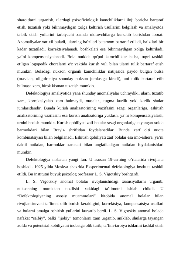sharoitlarni urganish, ulardagi psixofiziologik kamchiliklarni iloji boricha bartaraf
etish, tuzatish yoki bilinmaydigan xolga keltirish usullarini belgilash va amaliyotda
tatbik  etish  yullarini  tarbiyachi  xamda  ukituvchilarga  kursatib  berishdan  iborat.
Anomaliyalar xar xil buladi, ularning ba’zilari batamom bartaraf etiladi, ba’zilari bir
kadar tuzatiladi, korrektsiyalanadi, boshkalari esa bilinmaydigan xolga keltiriladi,
ya’ni  kompensatsiyalanadi.  Bola nutkida qo'pol  kamchiliklar  bulsa,  tugri  tashkil
etilgan logopedik choralarni o'z vaktida kurish yuli bilan ularni tulik bartaraf etish
mumkin.  Boladagi  nukson  organik  kamchiliklar  natijasida  paydo  bulgan  bulsa
(masalan,  oligofreniya shunday  nukson jumlasiga  kiradi), uni  tulik bartaraf  etib
bulmasa xam, birok kisman tuzatish mumkin.
Defektologiya amaliyotida yana shunday anomaliyalar uchraydiki, ularni tuzatib
xam,  korrektsiyalab  xam  bulmaydi,  masalan,  tugma  kurlik  yoki  karlik  shular
jumlasidandir. Bunda kurish analizatorining vazifasini  sezgi organlariga, eshitish
analizatorining vazifasini esa kurish analizatoriga yuklash, ya’ni kompensatsiyalash,
urnini bosish mumkin. Kurish qobiliyati zaif bolalar sezgi organlariga tayangan xolda
barmokdari  bilan  Braylь shriftidan  foydalanadilar.  Bunda  xarf  olti  nuqta
kombinatsiyasi bilan belgilanadi. Eshitish qobiliyati zaif bolalar esa imo-ishora, ya’ni
daktil  nutkdan,  barmoklar  xarakati  bilan  anglatiladigan  nutkdan  foydalanishlari
mumkin.
Defektologiya nisbatan yangi fan. U asosan 19-asrning o’rtalarida rivojlana
boshladi. 1925 yilda Moskva shaxrida Eksperimental defektologiya instituta tashkil
etildi. Bu institutni buyuk psixolog professor L. S. Vigotskiy boshqardi.
L.  S.  Vigotskiy  anomal  bolalar  rivojlanishidagi  xususiyatlarni  urganib,
nuksonning  murakkab  tuzilishi  xakidagi  ta’limotni  ishlab  chikdi.  U
“Defektologiyaning  asosiy  muammolari”  kitobida  anomal  bolalar  bilan
rivojlantiruvchi ta’limni olib borish kerakligini, korrektsiya, kompensatsiya usullari
va bularni amalga oshirish yullarini kursatib berdi. L. S. Vigotskiy anomal bolada
nafakat “salbiy”, balki “ijobiy” tomonlarni xam urganib, aniklab, shularga tayangan
xolda va potentsial kobiliyatni inobatga olib turib, ta’lim-tarbiya ishlarini tashkil etish
