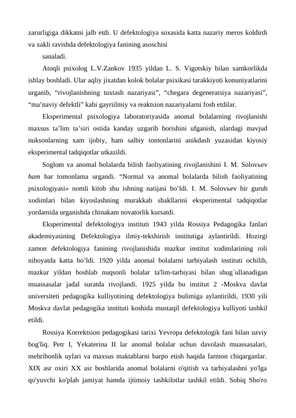 zarurligiga dikkatni jalb etdi. U defektologiya soxasida katta nazariy meros koldirdi
va xakli ravishda defektologiya fanining asoschisi
sanaladi.
Atoqli psixolog L.V.Zankov 1935 yildan L. S. Vigotskiy bilan xamkorlikda
ishlay boshladi. Ular aqliy jixatdan kolok bolalar psixikasi tarakkiyoti konuniyatlarini
urganib, “rivojlanishning tuxtash nazariyasi”, “chegara degeneratsiya nazariyasi”,
“ma’naviy defektli” kabi gayriilmiy va reaktsion nazariyalarni fosh etdilar.
Eksperimental  psixologiya  laboratoriyasida  anomal  bolalarning  rivojlanishi
maxsus ta’lim  ta’siri ostida kanday uzgarib borishini  ufganish, ulardagi  mavjud
nuksonlarning  xam  ijobiy,  ham  salbiy  tomonlarini  anikdash  yuzasidan  kiyosiy
eksperimental tadqiqotlar utkazildi.
Soglom va anomal bolalarda bilish faoliyatining rivojlanishini I. M. Solovьev
ham  har  tomonlama  urgandi.  “Normal  va  anomal  bolalarda  bilish  faoliyatining
psixologiyasi» nomli kitob shu ishning natijasi bo’ldi. I. M. Solovьev bir guruh
xodimlari  bilan  kiyoslashning  murakkab  shakllarini  eksperimental  tadqiqotlar
yordamida urganishda chinakam novatorlik kursatdi.
Eksperimental defektologiya instituti 1943 yilda Rossiya Pedagogika fanlari
akademiyasining  Defektologiya  ilmiy-tekshirish  institutiga  aylantirildi.  Hozirgi
zamon  defektologiya  fanining  rivojlanishida  mazkur  institut  xodimlarining  roli
nihoyatda katta bo’ldi. 1920 yilda anomal  bolalarni  tarbiyalash  instituti ochilib,
mazkur  yildan  boshlab  nuqsonli  bolalar  ta'lim-tarbiyasi  bilan  shug`ullanadigan
muassasalar  jadal  suratda  rivojlandi. 1925  yilda  bu  institut  2  -Moskva  davlat
universiteti pedagogika kulliyotining defektologiya bulimiga aylantirildi, 1930 yili
Moskva davlat pedagogika instituti koshida mustaqil defektologiya kulliyoti tashkil
etildi.
Rossiya Korrektsion pedagogikasi tarixi Yevropa defektologik fani bilan uzviy
bog'liq.  Petr  I,  Yekaterina  II  lar  anomal  bolalar  uchun  davolash  muassasalari,
mehribonlik uylari va maxsus maktablarni barpo etish haqida farmon chiqarganlar.
XIX asr oxiri XX asr boshlarida anomal bolalarni o'qitish va tarbiyalashni yo'lga
qo'yuvchi ko'plab jamiyat hamda ijtimoiy tashkilotlar tashkil etildi. Sobiq Sho'ro
