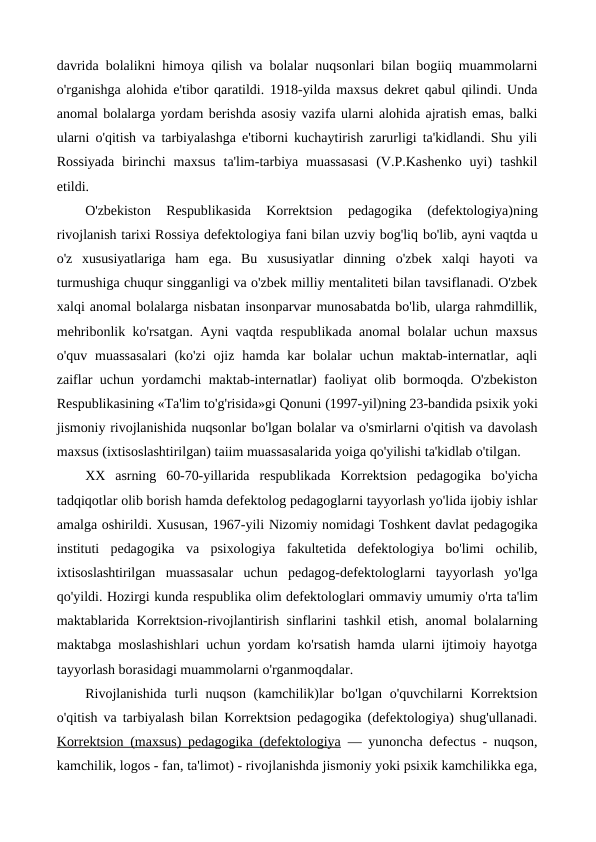 davrida bolalikni himoya qilish va bolalar nuqsonlari bilan bogiiq muammolarni
o'rganishga alohida e'tibor qaratildi. 1918-yilda maxsus dekret qabul qilindi. Unda
anomal bolalarga yordam berishda asosiy vazifa ularni alohida ajratish emas, balki
ularni o'qitish va tarbiyalashga e'tiborni kuchaytirish zarurligi ta'kidlandi. Shu yili
Rossiyada  birinchi  maxsus  ta'lim-tarbiya  muassasasi  (V.P.Kashenko  uyi)  tashkil
etildi.
O'zbekiston  Respublikasida  Korrektsion  pedagogika  (defektologiya)ning
rivojlanish tarixi Rossiya defektologiya fani bilan uzviy bog'liq bo'lib, ayni vaqtda u
o'z  xususiyatlariga  ham  ega.  Bu  xususiyatlar  dinning  o'zbek  xalqi  hayoti  va
turmushiga chuqur singganligi va o'zbek milliy mentaliteti bilan tavsiflanadi. O'zbek
xalqi anomal bolalarga nisbatan insonparvar munosabatda bo'lib, ularga rahmdillik,
mehribonlik ko'rsatgan. Ayni vaqtda respublikada anomal bolalar uchun maxsus
o'quv  muassasalari  (ko'zi  ojiz  hamda  kar  bolalar  uchun  maktab-internatlar,  aqli
zaiflar uchun yordamchi maktab-internatlar) faoliyat olib bormoqda. O'zbekiston
Respublikasining «Ta'lim to'g'risida»gi Qonuni (1997-yil)ning 23-bandida psixik yoki
jismoniy rivojlanishida nuqsonlar bo'lgan bolalar va o'smirlarni o'qitish va davolash
maxsus (ixtisoslashtirilgan) taiim muassasalarida yoiga qo'yilishi ta'kidlab o'tilgan.
XX  asrning  60-70-yillarida  respublikada  Korrektsion  pedagogika  bo'yicha
tadqiqotlar olib borish hamda defektolog pedagoglarni tayyorlash yo'lida ijobiy ishlar
amalga oshirildi. Xususan, 1967-yili Nizomiy nomidagi Toshkent davlat pedagogika
instituti  pedagogika  va  psixologiya  fakultetida  defektologiya  bo'limi  ochilib,
ixtisoslashtirilgan  muassasalar  uchun  pedagog-defektologlarni  tayyorlash  yo'lga
qo'yildi. Hozirgi kunda respublika olim defektologlari ommaviy umumiy o'rta ta'lim
maktablarida Korrektsion-rivojlantirish sinflarini tashkil etish,  anomal bolalarning
maktabga moslashishlari uchun yordam ko'rsatish hamda ularni ijtimoiy hayotga
tayyorlash borasidagi muammolarni o'rganmoqdalar. 
Rivojlanishida  turli  nuqson (kamchilik)lar  bo'lgan  o'quvchilarni  Korrektsion
o'qitish va tarbiyalash bilan Korrektsion pedagogika (defektologiya) shug'ullanadi.
Korrektsion (maxsus) pedagogika (defektologiya — yunoncha defectus - nuqson,
kamchilik, logos - fan, ta'limot) - rivojlanishda jismoniy yoki psixik kamchilikka ega,

