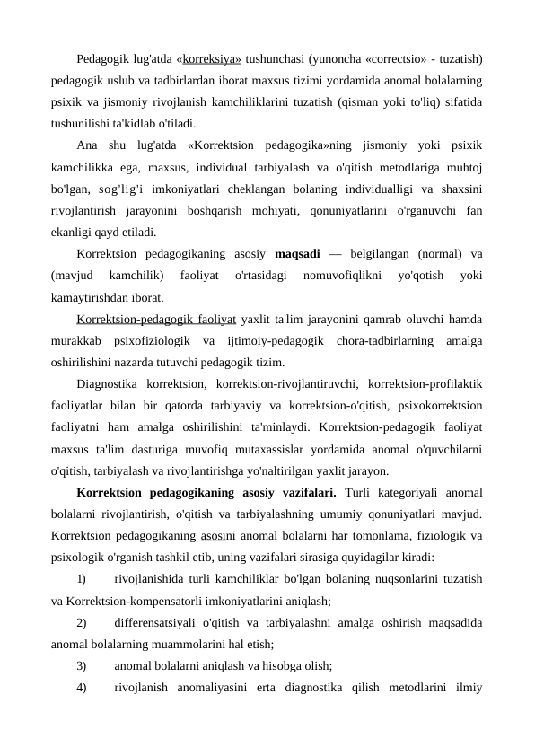 Pedagogik lug'atda «korreksiya» tushunchasi (yunoncha «correctsio» - tuzatish)
pedagogik uslub va tadbirlardan iborat maxsus tizimi yordamida anomal bolalarning
psixik va jismoniy rivojlanish kamchiliklarini tuzatish (qisman yoki to'liq) sifatida
tushunilishi ta'kidlab o'tiladi.
Ana  shu  lug'atda  «Korrektsion  pedagogika»ning  jismoniy  yoki  psixik
kamchilikka  ega,  maxsus,  individual  tarbiyalash  va  o'qitish  metodlariga  muhtoj
bo'lgan,  sog'lig'i imkoniyatlari  cheklangan  bolaning  individualligi  va  shaxsini
rivojlantirish  jarayonini  boshqarish  mohiyati,  qonuniyatlarini  o'rganuvchi  fan
ekanligi qayd etiladi.
Korrektsion  pedagogikaning  asosiy  
 
 maqsadi
 
  —  belgilangan  (normal)  va
(mavjud  kamchilik)  faoliyat  o'rtasidagi  nomuvofiqlikni  yo'qotish  yoki
kamaytirishdan iborat.
Korrektsion-pedagogik faoliyat yaxlit ta'lim jarayonini qamrab oluvchi hamda
murakkab  psixofiziologik  va  ijtimoiy-pedagogik  chora-tadbirlarning  amalga
oshirilishini nazarda tutuvchi pedagogik tizim.
Diagnostika  korrektsion,  korrektsion-rivojlantiruvchi,  korrektsion-profilaktik
faoliyatlar  bilan  bir  qatorda  tarbiyaviy  va  korrektsion-o'qitish,  psixokorrektsion
faoliyatni  ham  amalga  oshirilishini  ta'minlaydi.  Korrektsion-pedagogik  faoliyat
maxsus  ta'lim  dasturiga  muvofiq  mutaxassislar  yordamida  anomal  o'quvchilarni
o'qitish, tarbiyalash va rivojlantirishga yo'naltirilgan yaxlit jarayon.
Korrektsion  pedagogikaning  asosiy  vazifalari.  Turli  kategoriyali  anomal
bolalarni rivojlantirish, o'qitish va tarbiyalashning umumiy qonuniyatlari mavjud.
Korrektsion pedagogikaning asosini anomal bolalarni har tomonlama, fiziologik va
psixologik o'rganish tashkil etib, uning vazifalari sirasiga quyidagilar kiradi:
1)
rivojlanishida turli kamchiliklar bo'lgan bolaning nuqsonlarini tuzatish
va Korrektsion-kompensatorli imkoniyatlarini aniqlash;
2)
differensatsiyali  o'qitish  va  tarbiyalashni  amalga  oshirish  maqsadida
anomal bolalarning muammolarini hal etish;
3)
anomal bolalarni aniqlash va hisobga olish;
4)
rivojlanish  anomaliyasini  erta  diagnostika  qilish  metodlarini  ilmiy
