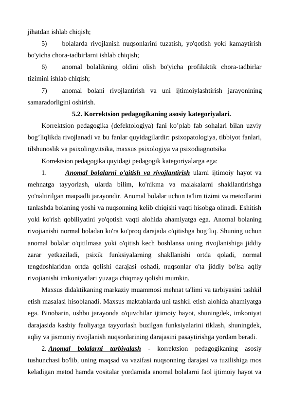 jihatdan ishlab chiqish;
5)
bolalarda rivojlanish nuqsonlarini tuzatish, yo'qotish yoki kamaytirish
bo'yicha chora-tadbirlarni ishlab chiqish;
6)
anomal  bolalikning  oldini  olish  bo'yicha  profilaktik  chora-tadbirlar
tizimini ishlab chiqish;
7)
anomal  bolani  rivojlantirish  va  uni  ijtimoiylashtirish  jarayonining
samaradorligini oshirish.
5.2. Korrektsion pedagogikaning asosiy kategoriyalari.
Korrektsion pedagogika (defektologiya) fani ko’plab fab sohalari bilan uzviy
bog’liqlikda rivojlanadi va bu fanlar quyidagilardir: psixopatologiya, tibbiyot fanlari,
tilshunoslik va psixolingvitsika, maxsus psixologiya va psixodiagnotsika
Korrektsion pedagogika quyidagi pedagogik kategoriyalarga ega:
1.
 Anomal
 
    bolalarni
 
    o'qitish
 
    va
     rivojlantirish
 
  ularni ijtimoiy hayot va
mehnatga  tayyorlash,  ularda  bilim,  ko'nikma  va  malakalarni  shakllantirishga
yo'naltirilgan maqsadli jarayondir. Anomal bolalar uchun ta'lim tizimi va metodlarini
tanlashda bolaning yoshi va nuqsonning kelib chiqishi vaqti hisobga olinadi. Eshitish
yoki ko'rish qobiliyatini yo'qotish vaqti alohida ahamiyatga ega.  Anomal bolaning
rivojianishi normal boladan ko'ra ko'proq darajada o'qitishga bog’liq. Shuning uchun
anomal bolalar o'qitilmasa yoki o'qitish kech boshlansa uning rivojlanishiga jiddiy
zarar  yetkaziladi,  psixik  funksiyalarning  shakllanishi  ortda  qoladi,  normal
tengdoshlaridan  ortda  qolishi  darajasi  oshadi,  nuqsonlar  o'ta  jiddiy  bo'lsa  aqliy
rivojianishi imkoniyatlari yuzaga chiqmay qolishi mumkin.
Maxsus didaktikaning markaziy muammosi mehnat ta'limi va tarbiyasini tashkil
etish masalasi hisoblanadi. Maxsus maktablarda uni tashkil etish alohida ahamiyatga
ega. Binobarin, ushbu jarayonda o'quvchilar ijtimoiy hayot, shuningdek, imkoniyat
darajasida kasbiy faoliyatga tayyorlash buzilgan funksiyalarini tiklash, shuningdek,
aqliy va jismoniy rivojlanish nuqsonlarining darajasini pasaytirishga yordam beradi.
2. Anomal
 
    bolalarni
 
    tarbiyalash
 
  -  korrektsion  pedagogikaning  asosiy
tushunchasi bo'lib, uning maqsad va vazifasi nuqsonning darajasi va tuzilishiga mos
keladigan metod hamda vositalar yordamida anomal bolalarni faol ijtimoiy hayot va
