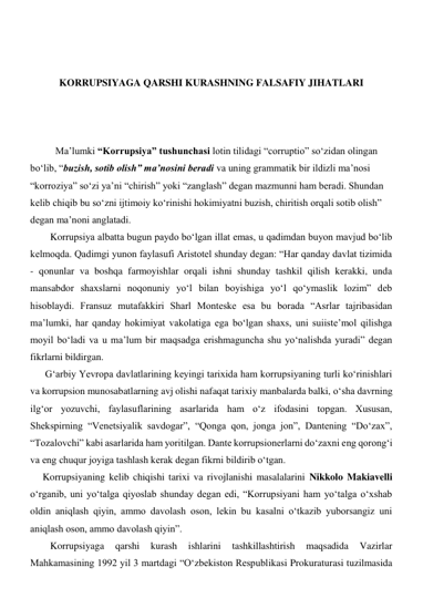  
 
 
KORRUPSIYAGA QARSHI KURASHNING FALSAFIY JIHATLARI 
 
 
 
Ma’lumki “Korrupsiya” tushunchasi lotin tilidagi “corruptio” so‘zidan olingan 
bo‘lib, “buzish, sotib olish” ma’nosini beradi va uning grammatik bir ildizli ma’nosi 
“korroziya” so‘zi ya’ni “chirish” yoki “zanglash” degan mazmunni ham beradi. Shundan 
kelib chiqib bu so‘zni ijtimoiy ko‘rinishi hokimiyatni buzish, chiritish orqali sotib olish” 
degan ma’noni anglatadi. 
        Korrupsiya albatta bugun paydo bo‘lgan illat emas, u qadimdan buyon mavjud bo‘lib 
kelmoqda. Qadimgi yunon faylasufi Aristotel shunday degan: “Har qanday davlat tizimida 
- qonunlar va boshqa farmoyishlar orqali ishni shunday tashkil qilish kerakki, unda 
mansabdor shaxslarni noqonuniy yo‘l bilan boyishiga yo‘l qo‘ymaslik lozim” deb 
hisoblaydi. Fransuz mutafakkiri Sharl Monteske esa bu borada “Asrlar tajribasidan 
ma’lumki, har qanday hokimiyat vakolatiga ega bo‘lgan shaxs, uni suiiste’mol qilishga 
moyil bo‘ladi va u ma’lum bir maqsadga erishmaguncha shu yo‘nalishda yuradi” degan 
fikrlarni bildirgan. 
      G‘arbiy Yevropa davlatlarining keyingi tarixida ham korrupsiyaning turli ko‘rinishlari 
va korrupsion munosabatlarning avj olishi nafaqat tarixiy manbalarda balki, o‘sha davrning 
ilg‘or yozuvchi, faylasuflarining asarlarida ham o‘z ifodasini topgan. Xususan, 
Shekspirning “Venetsiyalik savdogar”, “Qonga qon, jonga jon”, Dantening “Do‘zax”, 
“Tozalovchi” kabi asarlarida ham yoritilgan. Dante korrupsionerlarni do‘zaxni eng qorong‘i 
va eng chuqur joyiga tashlash kerak degan fikrni bildirib o‘tgan. 
     Korrupsiyaning kelib chiqishi tarixi va rivojlanishi masalalarini Nikkolo Makiavelli 
o‘rganib, uni yo‘talga qiyoslab shunday degan edi, “Korrupsiyani ham yo‘talga o‘xshab 
oldin aniqlash qiyin, ammo davolash oson, lekin bu kasalni o‘tkazib yuborsangiz uni 
aniqlash oson, ammo davolash qiyin”.  
        Korrupsiyaga 
qarshi 
kurash 
ishlarini 
tashkillashtirish 
maqsadida 
Vazirlar 
Mahkamasining 1992 yil 3 martdagi “O‘zbekiston Respublikasi Prokuraturasi tuzilmasida 
