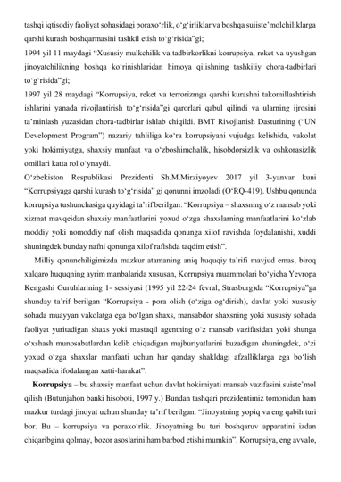 tashqi iqtisodiy faoliyat sohasidagi poraxo‘rlik, o‘g‘irliklar va boshqa suiiste’molchiliklarga 
qarshi kurash boshqarmasini tashkil etish to‘g‘risida”gi;  
1994 yil 11 maydagi “Xususiy mulkchilik va tadbirkorlikni korrupsiya, reket va uyushgan 
jinoyatchilikning boshqa ko‘rinishlaridan himoya qilishning tashkiliy chora-tadbirlari 
to‘g‘risida”gi;  
1997 yil 28 maydagi “Korrupsiya, reket va terrorizmga qarshi kurashni takomillashtirish 
ishlarini yanada rivojlantirish to‘g‘risida”gi qarorlari qabul qilindi va ularning ijrosini 
ta’minlash yuzasidan chora-tadbirlar ishlab chiqildi. BMT Rivojlanish Dasturining (“UN 
Development Program”) nazariy tahliliga ko‘ra korrupsiyani vujudga kelishida, vakolat 
yoki hokimiyatga, shaxsiy manfaat va o‘zboshimchalik, hisobdorsizlik va oshkorasizlik 
omillari katta rol o‘ynaydi. 
O‘zbekiston Respublikasi Prezidenti Sh.M.Mirziyoyev 2017 yil 3-yanvar kuni 
“Korrupsiyaga qarshi kurash to‘g‘risida” gi qonunni imzoladi (O‘RQ-419). Ushbu qonunda 
korrupsiya tushunchasiga quyidagi ta’rif berilgan: “Korrupsiya – shaxsning o‘z mansab yoki 
xizmat mavqeidan shaxsiy manfaatlarini yoxud o‘zga shaxslarning manfaatlarini ko‘zlab 
moddiy yoki nomoddiy naf olish maqsadida qonunga xilof ravishda foydalanishi, xuddi 
shuningdek bunday nafni qonunga xilof rafishda taqdim etish”. 
     Milliy qonunchiligimizda mazkur atamaning aniq huquqiy ta’rifi mavjud emas, biroq 
xalqaro huquqning ayrim manbalarida xususan, Korrupsiya muammolari bo‘yicha Yevropa 
Kengashi Guruhlarining 1- sessiyasi (1995 yil 22-24 fevral, Strasburg)da “Korrupsiya”ga 
shunday ta’rif berilgan “Korrupsiya - pora olish (o‘ziga og‘dirish), davlat yoki xususiy 
sohada muayyan vakolatga ega bo‘lgan shaxs, mansabdor shaxsning yoki xususiy sohada 
faoliyat yuritadigan shaxs yoki mustaqil agentning o‘z mansab vazifasidan yoki shunga 
o‘xshash munosabatlardan kelib chiqadigan majburiyatlarini buzadigan shuningdek, o‘zi 
yoxud o‘zga shaxslar manfaati uchun har qanday shakldagi afzalliklarga ega bo‘lish 
maqsadida ifodalangan xatti-harakat”. 
    Korrupsiya – bu shaxsiy manfaat uchun davlat hokimiyati mansab vazifasini suiste’mol 
qilish (Butunjahon banki hisoboti, 1997 y.) Bundan tashqari prezidentimiz tomonidan ham 
mazkur turdagi jinoyat uchun shunday ta’rif berilgan: “Jinoyatning yopiq va eng qabih turi 
bor. Bu – korrupsiya va poraxo‘rlik. Jinoyatning bu turi boshqaruv apparatini izdan 
chiqaribgina qolmay, bozor asoslarini ham barbod etishi mumkin”. Korrupsiya, eng avvalo, 
