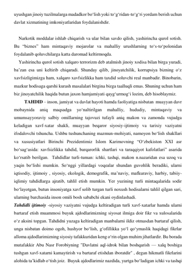 uyushgan jinoiy tuzilmalarga madadkor bo‘lish yoki to‘g‘ridan-to‘g‘ri yordam berish uchun 
davlat xizmatining imkoniyatlaridan foydalanishdir. 
      
    Narkotik moddalar ishlab chiqarish va ular bilan savdo qilish, yashirincha qurol sotish. 
Bu “biznes” ham mintaqaviy mojarolar va mahalliy urushlarning to‘s-to‘polonidan 
foydalanib qoluvchilarga katta daromad keltirmoqda.  
    Yashirincha qurol sotish xalqaro terrorizm deb atalmish jinoiy xodisa bilan birga yuradi, 
ba’zan esa uni keltirib chiqaradi. Shunday qilib, jinoyatchilik, korrupsiya bizning o‘z 
xavfsizligimizga ham, xalqaro xavfsizlikka ham taxdid soluvchi real manbadir. Binobarin, 
mazkur hodisaga qarshi kurash masalalari birgina bizga taalluqli emas. Shuning uchun ham 
biz jinoyatchilik haqida butun jaxon hamjamiyati qayg‘urmog‘i lozim, deb hisoblaymiz. 
         TAHDID – inson, jamiyat va davlat hayoti hamda faoliyatiga nisbatan  muayyan davr 
mobaynida 
aniq 
maqsadga 
yo‘naltirilgan 
mahalliy, 
hududiy, 
mintaqaviy 
va 
umumsayyoraviy salbiy omillarning tajovuzi tufayli aniq makon va zamonda vujudga 
keladigan xavf-xatar shakli, muayyan beqaror siyosiy-ijtimoiy va tarixiy vaziyatni 
ifodalovchi tshuncha. Ushbu tushunchaning mazmun-mohiyati, namoyon bo‘lish shakllari 
va xususiyatlari Birinchi Prezidentimiz Islom Karimovning “O‘zbekiston XXI asr 
bo‘sag‘asida: xavfsizlikka tahdid, barqarorlik shartlari va taraqqiyot kafolatlari” asarida 
ko‘rsatib berilgan.  Tahdidlar turli-tuman: ichki, tashqi, makon n.nazaridan esa uzoq va 
yaqin bo‘lishi mumkin. So‘nggi yillardagi voqealar shundan guvohlik beradiki, ularni 
iqtisodiy, ijtimoiy , siyosiy, ekologik, demografik, ma’naviy, mafkuraviy, harbiy, tabiiy-
iqlimiy tahdidlarga ajratib, tahlil etish mumkin. Yer yuzining turli mintaqalarida sodir 
bo‘layotgan, butun insoniyatga xavf solib turgan turli noxush hodisalarni tahlil qilgan sari, 
ularning barchasida inson omili bosh sababchi ekani oydinlashadi.  
Tahdidli ijtimoiy -siyosiy vaziyatni vujudga keltiradigan turli xavf-xatarlar hamda ularni 
bartaraf etish muammosi buyuk ajdodlarimizning siyosat ilmiga doir fikr va xulosalarida 
o‘z aksini topgan. Tahdidni yuzaga keltiradigan manbalarni ildiz otmasdan bartaraf qilish, 
unga nisbatan doimo ogoh, hushyor bo‘lish, g‘ofillikka yo‘l qo‘ymaslik haqidagi fikrlar 
alloma ajdodlarimizning siyosiy tafakkuridan keng o‘rin olgan muhim jihatlardir. Bu borada 
mutafakkir Abu Nasr Forobiyning "Davlatni aql-idrok bilan boshqarish — xalq boshiga 
tushgan xavf-xatarni kamaytirish va bartaraf etishdan iboratdir" , degan hikmatli fikrlarini 
alohida ta’kidlab o‘tish joiz.  Buyuk ajdodlarimiz nazdida, yurtga bo‘ladigan ichki va tashqi 
