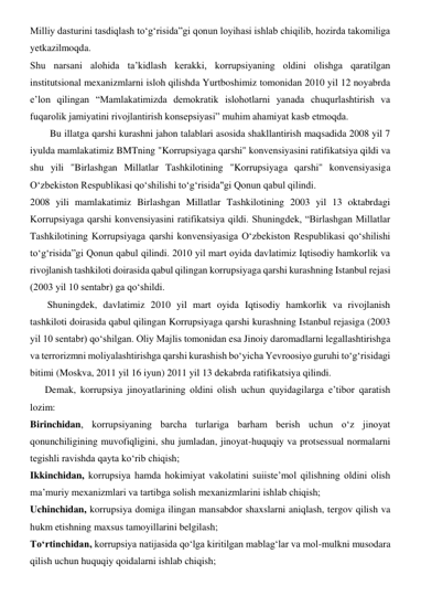 Milliy dasturini tasdiqlash to‘g‘risida”gi qonun loyihasi ishlab chiqilib, hozirda takomiliga 
yetkazilmoqda. 
Shu narsani alohida ta’kidlash kerakki, korrupsiyaning oldini olishga qaratilgan 
institutsional mexanizmlarni isloh qilishda Yurtboshimiz tomonidan 2010 yil 12 noyabrda 
e’lon qilingan “Mamlakatimizda demokratik islohotlarni yanada chuqurlashtirish va 
fuqarolik jamiyatini rivojlantirish konsepsiyasi” muhim ahamiyat kasb etmoqda. 
        Bu illatga qarshi kurashni jahon talablari asosida shakllantirish maqsadida 2008 yil 7 
iyulda mamlakatimiz BMTning "Korrupsiyaga qarshi" konvensiyasini ratifikatsiya qildi va 
shu yili "Birlashgan Millatlar Tashkilotining "Korrupsiyaga qarshi" konvensiyasiga 
O‘zbekiston Respublikasi qo‘shilishi to‘g‘risida"gi Qonun qabul qilindi.  
2008 yili mamlakatimiz Birlashgan Millatlar Tashkilotining 2003 yil 13 oktabrdagi 
Korrupsiyaga qarshi konvensiyasini ratifikatsiya qildi. Shuningdek, “Birlashgan Millatlar 
Tashkilotining Korrupsiyaga qarshi konvensiyasiga O‘zbekiston Respublikasi qo‘shilishi 
to‘g‘risida”gi Qonun qabul qilindi. 2010 yil mart oyida davlatimiz Iqtisodiy hamkorlik va 
rivojlanish tashkiloti doirasida qabul qilingan korrupsiyaga qarshi kurashning Istanbul rejasi 
(2003 yil 10 sentabr) ga qo‘shildi. 
       Shuningdek, davlatimiz 2010 yil mart oyida Iqtisodiy hamkorlik va rivojlanish 
tashkiloti doirasida qabul qilingan Korrupsiyaga qarshi kurashning Istanbul rejasiga (2003 
yil 10 sentabr) qo‘shilgan. Oliy Majlis tomonidan esa Jinoiy daromadlarni legallashtirishga 
va terrorizmni moliyalashtirishga qarshi kurashish bo‘yicha Yevroosiyo guruhi to‘g‘risidagi 
bitimi (Moskva, 2011 yil 16 iyun) 2011 yil 13 dekabrda ratifikatsiya qilindi. 
      Demak, korrupsiya jinoyatlarining oldini olish uchun quyidagilarga e’tibor qaratish 
lozim: 
Birinchidan, korrupsiyaning barcha turlariga barham berish uchun o‘z jinoyat 
qonunchiligining muvofiqligini, shu jumladan, jinoyat-huquqiy va protsessual normalarni 
tegishli ravishda qayta ko‘rib chiqish; 
Ikkinchidan, korrupsiya hamda hokimiyat vakolatini suiiste’mol qilishning oldini olish 
ma’muriy mexanizmlari va tartibga solish mexanizmlarini ishlab chiqish; 
Uchinchidan, korrupsiya domiga ilingan mansabdor shaxslarni aniqlash, tergov qilish va 
hukm etishning maxsus tamoyillarini belgilash; 
To‘rtinchidan, korrupsiya natijasida qo‘lga kiritilgan mablag‘lar va mol-mulkni musodara 
qilish uchun huquqiy qoidalarni ishlab chiqish; 
