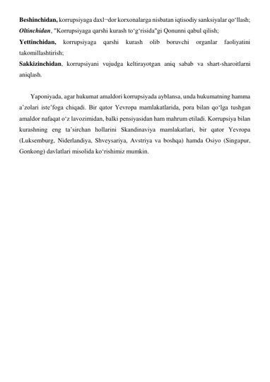 Beshinchidan, korrupsiyaga daxl¬dor korxonalarga nisbatan iqtisodiy sanksiyalar qo‘llash; 
Oltinchidan, "Korrupsiyaga qarshi kurash to‘g‘risida"gi Qonunni qabul qilish; 
Yettinchidan, 
korrupsiyaga 
qarshi 
kurash 
olib 
boruvchi 
organlar 
faoliyatini 
takomillashtirish; 
Sakkizinchidan, korrupsiyani vujudga keltirayotgan aniq sabab va shart-sharoitlarni 
aniqlash. 
      
       Yaponiyada, agar hukumat amaldori korrupsiyada ayblansa, unda hukumatning hamma 
a’zolari iste’foga chiqadi. Bir qator Yevropa mamlakatlarida, pora bilan qo‘lga tushgan 
amaldor nafaqat o‘z lavozimidan, balki pensiyasidan ham mahrum etiladi. Korrupsiya bilan 
kurashning eng ta’sirchan hollarini Skandinaviya mamlakatlari, bir qator Yevropa 
(Luksemburg, Niderlandiya, Shveysariya, Avstriya va boshqa) hamda Osiyo (Singapur, 
Gonkong) davlatlari misolida ko‘rishimiz mumkin. 
       
 
