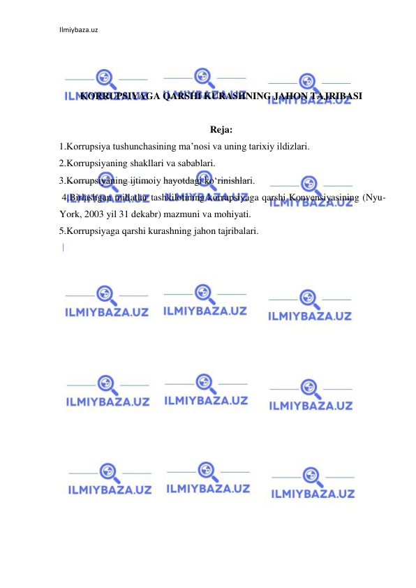 Ilmiybaza.uz 
 
 
 
 
KORRUPSIYAGA QARSHI KURASHNING JAHON TAJRIBASI 
 
Reja: 
 1.Korrupsiya tushunchasining ma’nosi va uning tarixiy ildizlari.  
 2.Korrupsiyaning shakllari va sabablari.  
 3.Korrupsiyaning ijtimoiy hayotdagi ko‘rinishlari. 
 4.Birlashgan millatlar tashkilotining korrupsiyaga qarshi Konvensiyasining (Nyu-
York, 2003 yil 31 dekabr) mazmuni va mohiyati. 
 5.Korrupsiyaga qarshi kurashning jahon tajribalari. 
 
 
 
 
 
 
 
 
 
 
 
 
 
 
 
 
 
