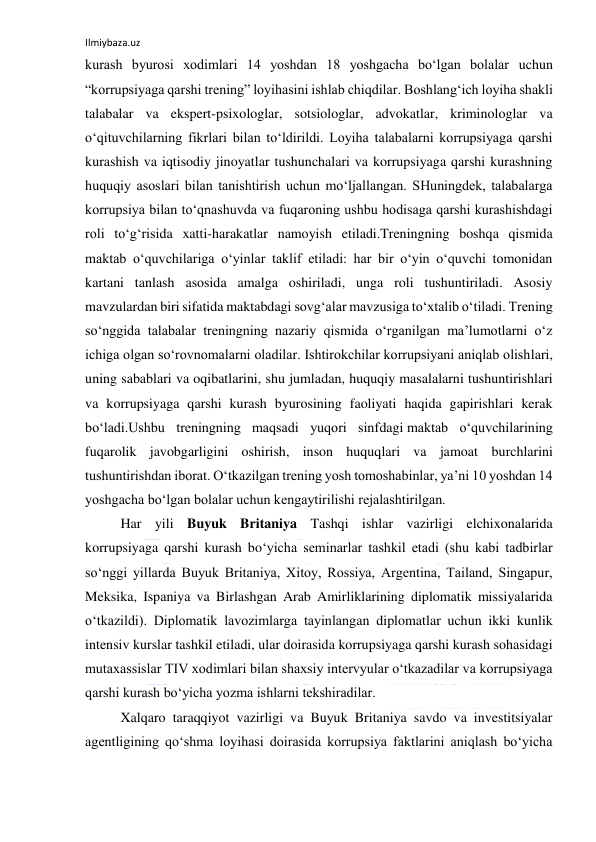 Ilmiybaza.uz 
 
kurash byurosi xodimlari 14 yoshdan 18 yoshgacha bo‘lgan bolalar uchun 
“korrupsiyaga qarshi trening” loyihasini ishlab chiqdilar. Boshlang‘ich loyiha shakli 
talabalar va ekspert-psixologlar, sotsiologlar, advokatlar, kriminologlar va 
o‘qituvchilarning fikrlari bilan to‘ldirildi. Loyiha talabalarni korrupsiyaga qarshi 
kurashish va iqtisodiy jinoyatlar tushunchalari va korrupsiyaga qarshi kurashning 
huquqiy asoslari bilan tanishtirish uchun mo‘ljallangan. SHuningdek, talabalarga 
korrupsiya bilan to‘qnashuvda va fuqaroning ushbu hodisaga qarshi kurashishdagi 
roli to‘g‘risida xatti-harakatlar namoyish etiladi.Treningning boshqa qismida 
maktab o‘quvchilariga o‘yinlar taklif etiladi: har bir o‘yin o‘quvchi tomonidan 
kartani tanlash asosida amalga oshiriladi, unga roli tushuntiriladi. Asosiy 
mavzulardan biri sifatida maktabdagi sovg‘alar mavzusiga to‘xtalib o‘tiladi. Trening 
so‘nggida talabalar treningning nazariy qismida o‘rganilgan ma’lumotlarni o‘z 
ichiga olgan so‘rovnomalarni oladilar. Ishtirokchilar korrupsiyani aniqlab olishlari, 
uning sabablari va oqibatlarini, shu jumladan, huquqiy masalalarni tushuntirishlari 
va korrupsiyaga qarshi kurash byurosining faoliyati haqida gapirishlari kerak 
bo‘ladi.Ushbu treningning maqsadi yuqori sinfdagi maktab o‘quvchilarining 
fuqarolik javobgarligini oshirish, inson huquqlari va jamoat burchlarini 
tushuntirishdan iborat. O‘tkazilgan trening yosh tomoshabinlar, ya’ni 10 yoshdan 14 
yoshgacha bo‘lgan bolalar uchun kengaytirilishi rejalashtirilgan. 
Har yili Buyuk Britaniya Tashqi ishlar vazirligi elchixonalarida 
korrupsiyaga qarshi kurash bo‘yicha seminarlar tashkil etadi (shu kabi tadbirlar 
so‘nggi yillarda Buyuk Britaniya, Xitoy, Rossiya, Argentina, Tailand, Singapur, 
Meksika, Ispaniya va Birlashgan Arab Amirliklarining diplomatik missiyalarida 
o‘tkazildi). Diplomatik lavozimlarga tayinlangan diplomatlar uchun ikki kunlik 
intensiv kurslar tashkil etiladi, ular doirasida korrupsiyaga qarshi kurash sohasidagi 
mutaxassislar TIV xodimlari bilan shaxsiy intervyular o‘tkazadilar va korrupsiyaga 
qarshi kurash bo‘yicha yozma ishlarni tekshiradilar. 
Xalqaro taraqqiyot vazirligi va Buyuk Britaniya savdo va investitsiyalar 
agentligining qo‘shma loyihasi doirasida korrupsiya faktlarini aniqlash bo‘yicha 
