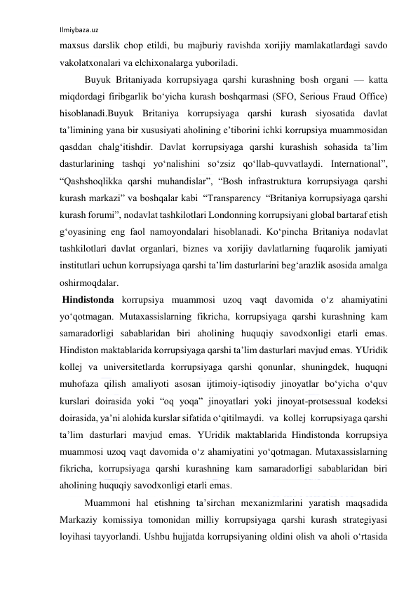 Ilmiybaza.uz 
 
maxsus darslik chop etildi, bu majburiy ravishda xorijiy mamlakatlardagi savdo 
vakolatxonalari va elchixonalarga yuboriladi. 
Buyuk Britaniyada korrupsiyaga qarshi kurashning bosh organi — katta 
miqdordagi firibgarlik bo‘yicha kurash boshqarmasi (SFO, Serious Fraud Office) 
hisoblanadi.Buyuk Britaniya korrupsiyaga qarshi kurash siyosatida davlat 
ta’limining yana bir xususiyati aholining e’tiborini ichki korrupsiya muammosidan 
qasddan chalg‘itishdir. Davlat korrupsiyaga qarshi kurashish sohasida ta’lim 
dasturlarining tashqi yo‘nalishini so‘zsiz qo‘llab-quvvatlaydi. International”, 
“Qashshoqlikka qarshi muhandislar”, “Bosh infrastruktura korrupsiyaga qarshi 
kurash markazi” va boshqalar kabi “Transparency “Britaniya korrupsiyaga qarshi 
kurash forumi”, nodavlat tashkilotlari Londonning korrupsiyani global bartaraf etish 
g‘oyasining eng faol namoyondalari hisoblanadi. Ko‘pincha Britaniya nodavlat 
tashkilotlari davlat organlari, biznes va xorijiy davlatlarning fuqarolik jamiyati 
institutlari uchun korrupsiyaga qarshi ta’lim dasturlarini beg‘arazlik asosida amalga 
oshirmoqdalar. 
 Hindistonda korrupsiya muammosi uzoq vaqt davomida o‘z ahamiyatini 
yo‘qotmagan. Mutaxassislarning fikricha, korrupsiyaga qarshi kurashning kam 
samaradorligi sabablaridan biri aholining huquqiy savodxonligi etarli emas. 
Hindiston maktablarida korrupsiyaga qarshi ta’lim dasturlari mavjud emas. YUridik 
kollej va universitetlarda korrupsiyaga qarshi qonunlar, shuningdek, huquqni 
muhofaza qilish amaliyoti asosan ijtimoiy-iqtisodiy jinoyatlar bo‘yicha o‘quv 
kurslari doirasida yoki “oq yoqa” jinoyatlari yoki jinoyat-protsessual kodeksi 
doirasida, ya’ni alohida kurslar sifatida o‘qitilmaydi. va kollej korrupsiyaga qarshi 
ta’lim dasturlari mavjud emas. YUridik maktablarida Hindistonda korrupsiya 
muammosi uzoq vaqt davomida o‘z ahamiyatini yo‘qotmagan. Mutaxassislarning 
fikricha, korrupsiyaga qarshi kurashning kam samaradorligi sabablaridan biri 
aholining huquqiy savodxonligi etarli emas.  
Muammoni hal etishning ta’sirchan mexanizmlarini yaratish maqsadida 
Markaziy komissiya tomonidan milliy korrupsiyaga qarshi kurash strategiyasi 
loyihasi tayyorlandi. Ushbu hujjatda korrupsiyaning oldini olish va aholi o‘rtasida 
