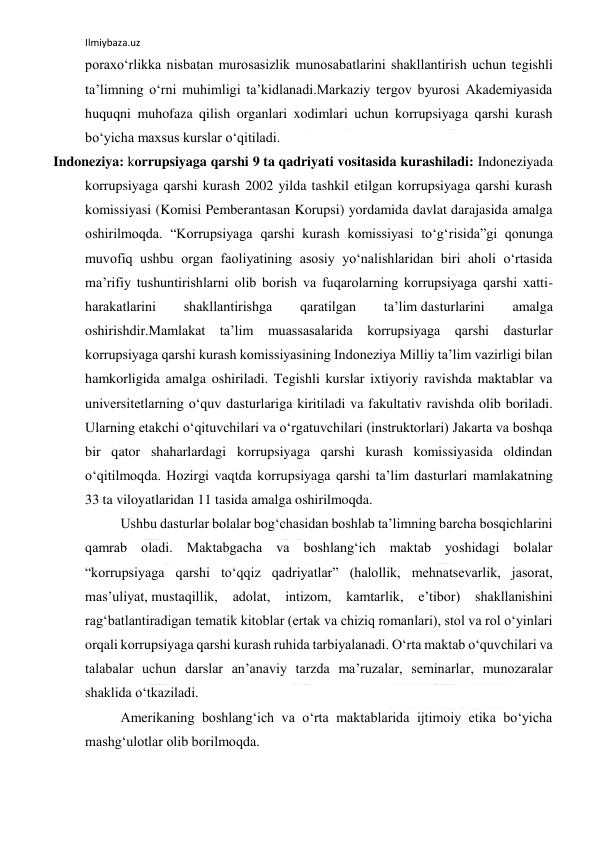 Ilmiybaza.uz 
 
poraxo‘rlikka nisbatan murosasizlik munosabatlarini shakllantirish uchun tegishli 
ta’limning o‘rni muhimligi ta’kidlanadi.Markaziy tergov byurosi Akademiyasida 
huquqni muhofaza qilish organlari xodimlari uchun korrupsiyaga qarshi kurash 
bo‘yicha maxsus kurslar o‘qitiladi. 
 Indoneziya: korrupsiyaga qarshi 9 ta qadriyati vositasida kurashiladi: Indoneziyada 
korrupsiyaga qarshi kurash 2002 yilda tashkil etilgan korrupsiyaga qarshi kurash 
komissiyasi (Komisi Pemberantasan Korupsi) yordamida davlat darajasida amalga 
oshirilmoqda. “Korrupsiyaga qarshi kurash komissiyasi to‘g‘risida”gi qonunga 
muvofiq ushbu organ faoliyatining asosiy yo‘nalishlaridan biri aholi o‘rtasida 
ma’rifiy tushuntirishlarni olib borish va fuqarolarning korrupsiyaga qarshi xatti-
harakatlarini 
shakllantirishga 
qaratilgan 
ta’lim dasturlarini 
amalga 
oshirishdir.Mamlakat ta’lim muassasalarida korrupsiyaga qarshi dasturlar 
korrupsiyaga qarshi kurash komissiyasining Indoneziya Milliy ta’lim vazirligi bilan 
hamkorligida amalga oshiriladi. Tegishli kurslar ixtiyoriy ravishda maktablar va 
universitetlarning o‘quv dasturlariga kiritiladi va fakultativ ravishda olib boriladi. 
Ularning etakchi o‘qituvchilari va o‘rgatuvchilari (instruktorlari) Jakarta va boshqa 
bir qator shaharlardagi korrupsiyaga qarshi kurash komissiyasida oldindan 
o‘qitilmoqda. Hozirgi vaqtda korrupsiyaga qarshi ta’lim dasturlari mamlakatning 
33 ta viloyatlaridan 11 tasida amalga oshirilmoqda. 
Ushbu dasturlar bolalar bog‘chasidan boshlab ta’limning barcha bosqichlarini 
qamrab oladi. Maktabgacha va boshlang‘ich maktab yoshidagi bolalar 
“korrupsiyaga qarshi to‘qqiz qadriyatlar” (halollik, mehnatsevarlik, jasorat, 
mas’uliyat, mustaqillik, 
adolat, 
intizom, 
kamtarlik, 
e’tibor) 
shakllanishini 
rag‘batlantiradigan tematik kitoblar (ertak va chiziq romanlari), stol va rol o‘yinlari 
orqali korrupsiyaga qarshi kurash ruhida tarbiyalanadi. O‘rta maktab o‘quvchilari va 
talabalar uchun darslar an’anaviy tarzda ma’ruzalar, seminarlar, munozaralar 
shaklida o‘tkaziladi. 
Amerikaning boshlang‘ich va o‘rta maktablarida ijtimoiy etika bo‘yicha 
mashg‘ulotlar olib borilmoqda. 
