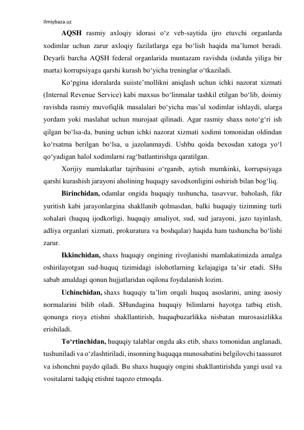 Ilmiybaza.uz 
 
AQSH rasmiy axloqiy idorasi o‘z veb-saytida ijro etuvchi organlarda 
xodimlar uchun zarur axloqiy fazilatlarga ega bo‘lish haqida ma’lumot beradi. 
Deyarli barcha AQSH federal organlarida muntazam ravishda (odatda yiliga bir 
marta) korrupsiyaga qarshi kurash bo‘yicha treninglar o‘tkaziladi. 
Ko‘pgina idoralarda suiiste’mollikni aniqlash uchun ichki nazorat xizmati 
(Internal Revenue Service) kabi maxsus bo‘linmalar tashkil etilgan bo‘lib, doimiy 
ravishda rasmiy muvofiqlik masalalari bo‘yicha mas’ul xodimlar ishlaydi, ularga 
yordam yoki maslahat uchun murojaat qilinadi. Agar rasmiy shaxs noto‘g‘ri ish 
qilgan bo‘lsa-da, buning uchun ichki nazorat xizmati xodimi tomonidan oldindan 
ko‘rsatma berilgan bo‘lsa, u jazolanmaydi. Ushbu qoida bexosdan xatoga yo‘l 
qo‘yadigan halol xodimlarni rag‘batlantirishga qaratilgan. 
Xorijiy mamlakatlar tajribasini o‘rganib, aytish mumkinki, korrupsiyaga 
qarshi kurashish jarayoni aholining huquqiy savodxonligini oshirish bilan bog‘liq. 
Birinchidan, odamlar ongida huquqiy tushuncha, tasavvur, baholash, fikr 
yuritish kabi jarayonlargina shakllanib qolmasdan, balki huquqiy tizimning turli 
sohalari (huquq ijodkorligi, huquqiy amaliyot, sud, sud jarayoni, jazo tayinlash, 
adliya organlari xizmati, prokuratura va boshqalar) haqida ham tushuncha bo‘lishi 
zarur. 
Ikkinchidan, shaxs huquqiy ongining rivojlanishi mamlakatimizda amalga 
oshirilayotgan sud-huquq tizimidagi islohotlarning kelajagiga ta’sir etadi. SHu 
sabab amaldagi qonun hujjatlaridan oqilona foydalanish lozim. 
Uchinchidan, shaxs huquqiy ta’lim orqali huquq asoslarini, uning asosiy 
normalarini bilib oladi. SHundagina huquqiy bilimlarni hayotga tatbiq etish, 
qonunga rioya etishni shakllantirish, huquqbuzarlikka nisbatan murosasizlikka 
erishiladi. 
To‘rtinchidan, huquqiy talablar ongda aks etib, shaxs tomonidan anglanadi, 
tushuniladi va o‘zlashtiriladi, insonning huquqqa munosabatini belgilovchi taassurot 
va ishonchni paydo qiladi. Bu shaxs huquqiy ongini shakllantirishda yangi usul va 
vositalarni tadqiq etishni taqozo etmoqda. 
