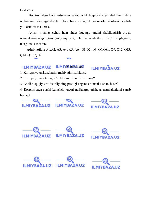 Ilmiybaza.uz 
 
Beshinchidan, konstitutsiyaviy savodxonlik huquqiy ongni shakllantirishda 
muhim omil ekanligi sababli ushbu sohadagi mavjud muammolar va ularni hal etish 
yo‘llarini izlash kerak. 
Aynan shuning uchun ham shaxs huquqiy ongini shakllantirish orqali 
mamlakatimizdagi ijtimoiy-siyosiy jarayonlar va islohotlarni to‘g‘ri anglaymiz, 
ularga moslashamiz. 
Adabiyotlar: A1;A2; A3; A4; A5; A6;; Q1 Q2; Q3; Q6;Q8;;. Q9; Q12. Q13. 
Q14. Q15; Q16.  
 
Nazorat ishi: 
1. Korrupsiya tushunchasini mohiyatini izohlang? 
2. Korrupsiyaning tarixiy o‘zaklarini tushuntirib bering? 
3. Aholi huquqiy savodxonligining pastligi degenda nimani tushunchasiz? 
4. Korrupsiyaga qarshi kurashda yuqori natijalarga erishgan mamlakatlarni sanab 
bering? 
 
 
