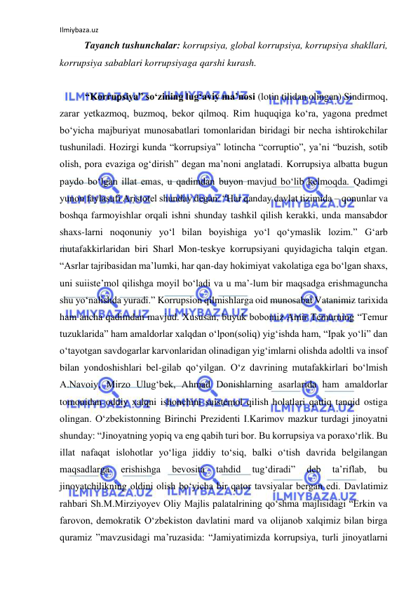 Ilmiybaza.uz 
 
Tayanch tushunchalar: korrupsiya, global korrupsiya, korrupsiya shakllari, 
korrupsiya sabablari korrupsiyaga qarshi kurash. 
 
“Korrupsiya” so‘zining lug‘aviy ma’nosi (lotin tilidan olingan) Sindirmoq, 
zarar yetkazmoq, buzmoq, bekor qilmoq. Rim huquqiga ko‘ra, yagona predmet 
bo‘yicha majburiyat munosabatlari tomonlaridan biridagi bir necha ishtirokchilar 
tushuniladi. Hozirgi kunda “korrupsiya” lotincha “corruptio”, ya’ni “buzish, sotib 
olish, pora evaziga og‘dirish” degan ma’noni anglatadi. Korrupsiya albatta bugun 
paydo bo‘lgan illat emas, u qadimdan buyon mavjud bo‘lib kelmoqda. Qadimgi 
yunon faylasufi Aristotel shunday degan: “Har qanday davlat tizimida – qonunlar va 
boshqa farmoyishlar orqali ishni shunday tashkil qilish kerakki, unda mansabdor 
shaxs-larni noqonuniy yo‘l bilan boyishiga yo‘l qo‘ymaslik lozim.” G‘arb 
mutafakkirlaridan biri Sharl Mon-teskye korrupsiyani quyidagicha talqin etgan. 
“Asrlar tajribasidan ma’lumki, har qan-day hokimiyat vakolatiga ega bo‘lgan shaxs, 
uni suiiste’mol qilishga moyil bo‘ladi va u ma’-lum bir maqsadga erishmaguncha 
shu yo‘nalishda yuradi.” Korrupsion qilmishlarga oid munosabat Vatanimiz tarixida 
ham ancha qadimdan mavjud. Xususan, buyuk bobomiz Amir Temurning “Temur 
tuzuklarida” ham amaldorlar xalqdan o‘lpon(soliq) yig‘ishda ham, “Ipak yo‘li” dan 
o‘tayotgan savdogarlar karvonlaridan olinadigan yig‘imlarni olishda adoltli va insof 
bilan yondoshishlari bel-gilab qo‘yilgan. O‘z davrining mutafakkirlari bo‘lmish 
A.Navoiy, Mirzo Ulug‘bek, Ahmad Donishlarning asarlarida ham amaldorlar 
tomonidan oddiy xalqni ishonchini suistemol qilish holatlari qattiq tanqid ostiga 
olingan. O‘zbekistonning Birinchi Prezidenti I.Karimov mazkur turdagi jinoyatni 
shunday: “Jinoyatning yopiq va eng qabih turi bor. Bu korrupsiya va poraxo‘rlik. Bu 
illat nafaqat islohotlar yo‘liga jiddiy to‘siq, balki o‘tish davrida belgilangan 
maqsadlarga 
erishishga 
bevosita 
tahdid 
tug‘diradi” 
deb 
ta’riflab, 
bu 
jinoyatchilikning oldini olish bo‘yicha bir qator tavsiyalar bergan edi. Davlatimiz 
rahbari Sh.M.Mirziyoyev Oliy Majlis palatalrining qo‘shma majlisidagi “Erkin va 
farovon, demokratik O‘zbekiston davlatini mard va olijanob xalqimiz bilan birga 
quramiz ”mavzusidagi ma’ruzasida: “Jamiyatimizda korrupsiya, turli jinoyatlarni 
