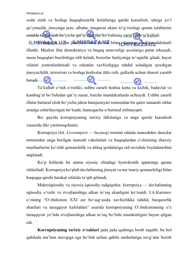 Ilmiybaza.uz 
 
sodir etish va boshqa huquqbuzarlik holatlariga qarshi kurashish, ularga yo‘l 
qo‘ymaslik, jinoyatga jazo, albatta, muqarrar ekani to‘g‘risidagi qonun talablarini 
amalda ta’minlash bo‘yicha qat’iy choralar ko‘rishimiz zarur” deb ta’kidladi.  
Korrupsiya –– bu jamiyatni turli yo‘llar bilan iskanjaga oladigan dahshatli 
illatdir. Mazkur illat demokratiya va huquq ustuvorligi asoslariga putur etkazadi, 
inson huquqlari buzilishiga olib keladi, bozorlar faoliyatiga to‘sqinlik qiladi, hayot 
sifatini yomonlashtiradi va odamlar xavfsizligiga tahdid soladigan uyushgan 
jinoyatchilik, terrorizm va boshqa hodisalar ildiz otib, gullashi uchun sharoit yaratib 
beradi. 
Ta’kidlab o‘tish o‘rinliki, ushbu zararli hodisa katta va kichik, badavlat va 
kambag‘al bo‘lishidan qat’iy nazar, barcha mamlakatlarda uchraydi. Ushbu zararli 
illatni bartaraf etish bo‘yicha jahon hamjamiyati tomonidan bir qator samarali ishlar 
amalga oshirilayotgan bo‘lsada, hanuzgacha u bartaraf etilmayapti. 
Biz quyida korrupsiyaning tarixiy ildizlariga va unga qarshi kurashish 
xususida fikr yuritmoqchimiz. 
Korrupsiya (lot. Corrumpere — buzmoq) termini odatda mansabdor shaxslar 
tomonidan unga berilgan mansab vakolatlari va huquqlardan o‘zlarining shaxsiy 
manfaatlarini ko‘zlab qonunchilik va ahloq qoidalariga zid ravishda foydalanishini 
anglatadi. 
Ko‘p hollarda bu atama siyosiy elitadagi byurokratik apparatga qarata 
ishlatiladi. Korrupsiya ko‘plab davlatlarning jinoyat va ma’muriy qonunchiligi bilan 
huquqqa qarshi harakat sifatida ta’qib qilinadi. 
Makroiqtisodiy va siyosiy-iqtisodiy tadqiqotlar, korrupsiya — davlatlarning 
iqtisodiy o‘sishi va rivojlanishiga ulkan to‘siq ekanligini ko‘rsatdi. I.A.Karimov 
o‘zining “O‘zbekiston XXI asr bo‘sag‘asida xavfsizlikka tahdid, barqarorlik 
shartlari va taraqqiyot kafolatlari” asarida korrupsiyaning O‘zbekistonning o‘z 
taraqqiyoti yo‘lida rivojlanishiga ulkan to‘siq bo‘lishi mumkinligini bayon qilgan 
edi. 
Korrupsiyaning tarixiy o‘zaklari juda juda qadimga borib taqalib, bu hol 
qabilada ma’lum mavqega ega bo‘lish uchun qabila sardorlariga sovg‘alar berish 
