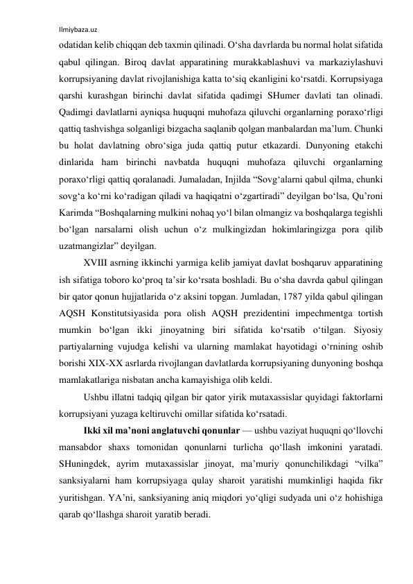 Ilmiybaza.uz 
 
odatidan kelib chiqqan deb taxmin qilinadi. O‘sha davrlarda bu normal holat sifatida 
qabul qilingan. Biroq davlat apparatining murakkablashuvi va markaziylashuvi 
korrupsiyaning davlat rivojlanishiga katta to‘siq ekanligini ko‘rsatdi. Korrupsiyaga 
qarshi kurashgan birinchi davlat sifatida qadimgi SHumer davlati tan olinadi. 
Qadimgi davlatlarni ayniqsa huquqni muhofaza qiluvchi organlarning poraxo‘rligi 
qattiq tashvishga solganligi bizgacha saqlanib qolgan manbalardan ma’lum. Chunki 
bu holat davlatning obro‘siga juda qattiq putur etkazardi. Dunyoning etakchi 
dinlarida ham birinchi navbatda huquqni muhofaza qiluvchi organlarning 
poraxo‘rligi qattiq qoralanadi. Jumaladan, Injilda “Sovg‘alarni qabul qilma, chunki 
sovg‘a ko‘rni ko‘radigan qiladi va haqiqatni o‘zgartiradi” deyilgan bo‘lsa, Qu’roni 
Karimda “Boshqalarning mulkini nohaq yo‘l bilan olmangiz va boshqalarga tegishli 
bo‘lgan narsalarni olish uchun o‘z mulkingizdan hokimlaringizga pora qilib 
uzatmangizlar” deyilgan. 
XVIII asrning ikkinchi yarmiga kelib jamiyat davlat boshqaruv apparatining 
ish sifatiga toboro ko‘proq ta’sir ko‘rsata boshladi. Bu o‘sha davrda qabul qilingan 
bir qator qonun hujjatlarida o‘z aksini topgan. Jumladan, 1787 yilda qabul qilingan 
AQSH Konstitutsiyasida pora olish AQSH prezidentini impechmentga tortish 
mumkin bo‘lgan ikki jinoyatning biri sifatida ko‘rsatib o‘tilgan. Siyosiy 
partiyalarning vujudga kelishi va ularning mamlakat hayotidagi o‘rnining oshib 
borishi XIX-XX asrlarda rivojlangan davlatlarda korrupsiyaning dunyoning boshqa 
mamlakatlariga nisbatan ancha kamayishiga olib keldi. 
Ushbu illatni tadqiq qilgan bir qator yirik mutaxassislar quyidagi faktorlarni 
korrupsiyani yuzaga keltiruvchi omillar sifatida ko‘rsatadi. 
Ikki xil ma’noni anglatuvchi qonunlar — ushbu vaziyat huquqni qo‘llovchi 
mansabdor shaxs tomonidan qonunlarni turlicha qo‘llash imkonini yaratadi. 
SHuningdek, ayrim mutaxassislar jinoyat, ma’muriy qonunchilikdagi “vilka” 
sanksiyalarni ham korrupsiyaga qulay sharoit yaratishi mumkinligi haqida fikr 
yuritishgan. YA’ni, sanksiyaning aniq miqdori yo‘qligi sudyada uni o‘z hohishiga 
qarab qo‘llashga sharoit yaratib beradi. 
