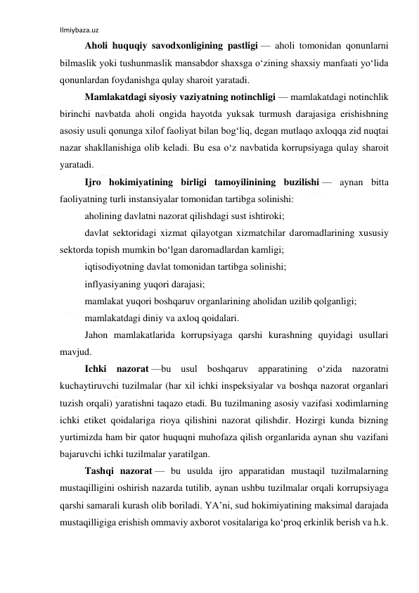 Ilmiybaza.uz 
 
Aholi huquqiy savodxonligining pastligi — aholi tomonidan qonunlarni 
bilmaslik yoki tushunmaslik mansabdor shaxsga o‘zining shaxsiy manfaati yo‘lida 
qonunlardan foydanishga qulay sharoit yaratadi. 
Mamlakatdagi siyosiy vaziyatning notinchligi — mamlakatdagi notinchlik 
birinchi navbatda aholi ongida hayotda yuksak turmush darajasiga erishishning 
asosiy usuli qonunga xilof faoliyat bilan bog‘liq, degan mutlaqo axloqqa zid nuqtai 
nazar shakllanishiga olib keladi. Bu esa o‘z navbatida korrupsiyaga qulay sharoit 
yaratadi. 
Ijro hokimiyatining birligi tamoyilinining buzilishi — aynan bitta 
faoliyatning turli instansiyalar tomonidan tartibga solinishi: 
aholining davlatni nazorat qilishdagi sust ishtiroki; 
davlat sektoridagi xizmat qilayotgan xizmatchilar daromadlarining xususiy 
sektorda topish mumkin bo‘lgan daromadlardan kamligi; 
iqtisodiyotning davlat tomonidan tartibga solinishi; 
inflyasiyaning yuqori darajasi; 
mamlakat yuqori boshqaruv organlarining aholidan uzilib qolganligi; 
mamlakatdagi diniy va axloq qoidalari. 
Jahon mamlakatlarida korrupsiyaga qarshi kurashning quyidagi usullari 
mavjud. 
Ichki nazorat —bu usul boshqaruv apparatining o‘zida nazoratni 
kuchaytiruvchi tuzilmalar (har xil ichki inspeksiyalar va boshqa nazorat organlari 
tuzish orqali) yaratishni taqazo etadi. Bu tuzilmaning asosiy vazifasi xodimlarning 
ichki etiket qoidalariga rioya qilishini nazorat qilishdir. Hozirgi kunda bizning 
yurtimizda ham bir qator huquqni muhofaza qilish organlarida aynan shu vazifani 
bajaruvchi ichki tuzilmalar yaratilgan. 
Tashqi nazorat — bu usulda ijro apparatidan mustaqil tuzilmalarning 
mustaqilligini oshirish nazarda tutilib, aynan ushbu tuzilmalar orqali korrupsiyaga 
qarshi samarali kurash olib boriladi. YA’ni, sud hokimiyatining maksimal darajada 
mustaqilligiga erishish ommaviy axborot vositalariga ko‘proq erkinlik berish va h.k. 
