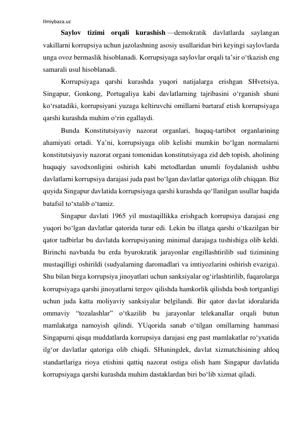 Ilmiybaza.uz 
 
Saylov tizimi orqali kurashish —demokratik davlatlarda saylangan 
vakillarni korrupsiya uchun jazolashning asosiy usullaridan biri keyingi saylovlarda 
unga ovoz bermaslik hisoblanadi. Korrupsiyaga saylovlar orqali ta’sir o‘tkazish eng 
samarali usul hisoblanadi. 
Korrupsiyaga qarshi kurashda yuqori natijalarga erishgan SHvetsiya, 
Singapur, Gonkong, Portugaliya kabi davlatlarning tajribasini o‘rganish shuni 
ko‘rsatadiki, korrupsiyani yuzaga keltiruvchi omillarni bartaraf etish korrupsiyaga 
qarshi kurashda muhim o‘rin egallaydi. 
Bunda Konstitutsiyaviy nazorat organlari, huquq-tartibot organlarining 
ahamiyati ortadi. Ya’ni, korrupsiyaga olib kelishi mumkin bo‘lgan normalarni 
konstitutsiyaviy nazorat organi tomonidan konstitutsiyaga zid deb topish, aholining 
huquqiy savodxonligini oshirish kabi metodlardan unumli foydalanish ushbu 
davlatlarni korrupsiya darajasi juda past bo‘lgan davlatlar qatoriga olib chiqqan. Biz 
quyida Singapur davlatida korrupsiyaga qarshi kurashda qo‘llanilgan usullar haqida 
batafsil to‘xtalib o‘tamiz. 
Singapur davlati 1965 yil mustaqillikka erishgach korrupsiya darajasi eng 
yuqori bo‘lgan davlatlar qatorida turar edi. Lekin bu illatga qarshi o‘tkazilgan bir 
qator tadbirlar bu davlatda korrupsiyaning minimal darajaga tushishiga olib keldi. 
Birinchi navbatda bu erda byurokratik jarayonlar engillashtirilib sud tizimining 
mustaqilligi oshirildi (sudyalarning daromadlari va imtiyozlarini oshirish evaziga). 
Shu bilan birga korrupsiya jinoyatlari uchun sanksiyalar og‘irlashtirilib, fuqarolarga 
korrupsiyaga qarshi jinoyatlarni tergov qilishda hamkorlik qilishda bosh tortganligi 
uchun juda katta moliyaviy sanksiyalar belgilandi. Bir qator davlat idoralarida 
ommaviy “tozalashlar” o‘tkazilib bu jarayonlar telekanallar orqali butun 
mamlakatga namoyish qilindi. YUqorida sanab o‘tilgan omillarning hammasi 
Singapurni qisqa muddatlarda korrupsiya darajasi eng past mamlakatlar ro‘yxatida 
ilg‘or davlatlar qatoriga olib chiqdi. SHuningdek, davlat xizmatchisining ahloq 
standartlariga rioya etishini qattiq nazorat ostiga olish ham Singapur davlatida 
korrupsiyaga qarshi kurashda muhim dastaklardan biri bo‘lib xizmat qiladi. 
