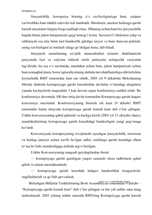 Ilmiybaza.uz 
 
Jinoyatchilik, korrupsiya bizning o‘z xavfsizligimizga ham, xalqaro 
xavfsizlikka ham tahdid soluvchi real manbadir. Binobarin, mazkur hodisaga qarshi 
kurash masalalari birgina bizga taalluqli emas. SHuning uchun ham biz jinoyatchilik 
haqida butun jahon hamjamiyati qayg‘urmog‘i lozim. Suveren O‘zbekiston xalqi va 
rahbariyati esa ular bilan faol hamkorlik qilishga tayyor va buni dunyoni poklash, 
uning xavfsizligini ta’minlash ishiga qo‘shilgan hissa, deb biladi. 
Jinoyatchi unsurlarning xo‘jalik munosabatlari tizimini shakllantirish 
jarayonida faol va xufyona ishtirok etishi jamiyatda axloqsizlik vaziyatini 
tug‘dirishi, bu esa o‘z navbatida, mamlakat uchun ham, jahon hamjamiyati uchun 
ham nomaqbul jinoiy bozor iqtisodiyotining alohida turi shakllanishiga olib kelishini 
keyinchalik BMT tomonidan ham tan olinib, 2003 yil 9 dekabrda Meksikaning 
Merida shahrida korrupsiyaga qarshi kurashishda davlatlar o‘rtasidagi aloqalarni 
yanada kuchaytirish maqsadida 3 kun davom etgan konferensiya tashkil etildi. Bu 
konferensiya davomida 100 dan ortiq davlat tomonidan Korrupsiyaga qarshi haqaro 
konvensiya imzolandi. Konferensiyaning birinchi ish kuni (9 dekabr) BMT 
tomonidan butun dunyoda korrupsiyaga qarshi kurash kuni deb e’lon qilingan. 
Ushbu konvensiyaning qabul qilinishi va kuchga kirish (2003 yil 31 oktyabr) dunyo 
mamlakatlarining korrupsiyaga qarshi kurashdagi hamkorligini yangi pog‘onaga 
ko‘tardi. 
Konvensiyada korrupsiyaning rivojlanishi uyushgan jinoyatchilik, terrorizm 
va boshqa jamiyat uchun xavfli bo‘lgan salbiy omillarga qarshi kurashga ulkan 
to‘siq bo‘lishi mumkinligiga alohida urg‘u berilgan. 
Ushbu Konvensiyaning maqsadi quyidagilardan iborat: 
— korrupsiyaga qarshi qaratilgan yuqori samarali chora tadbirlarni qabul 
qilish va ularni mustahkamlash; 
— korrupsiyaga qarshi kurashda halqaro hamkorlikni kengaytirish, 
engillashtirish va qo‘llab quvvatlash. 
Birlashgan Millatlar Tashkilotining Bosh Assambleyasi tomonidan 9 dekabr – 
“Korrupsiyaga qarshi kurash kuni” deb e’lon qilingan va har yili ushbu sana keng 
nishonlanadi. 2003 yilning ushbu sanasida BMTning Korrupsiyaga qarshi kurash 
