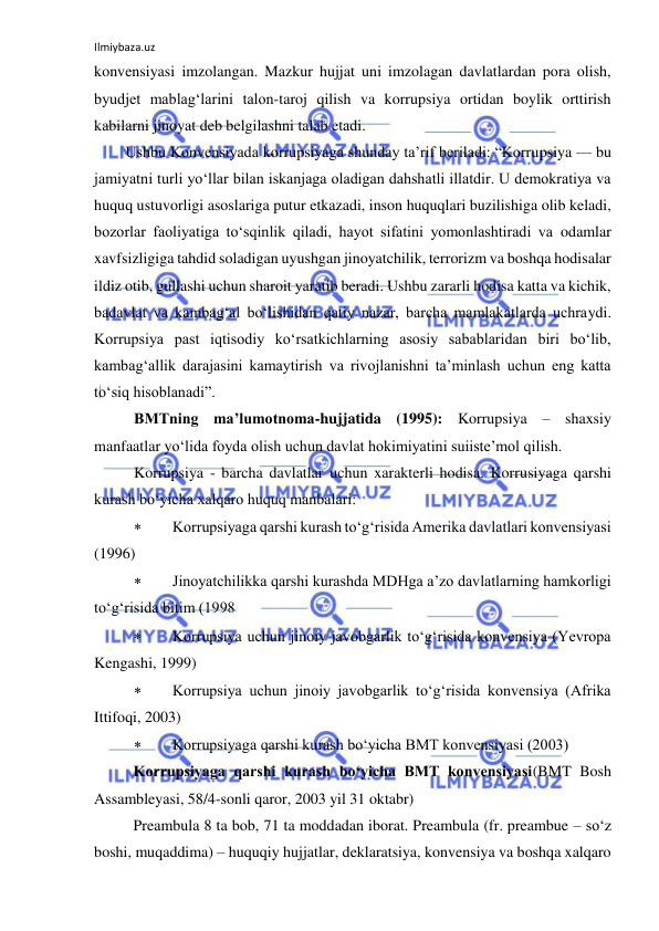 Ilmiybaza.uz 
 
konvensiyasi imzolangan. Mazkur hujjat uni imzolagan davlatlardan pora olish, 
byudjet mablag‘larini talon-taroj qilish va korrupsiya ortidan boylik orttirish 
kabilarni jinoyat deb belgilashni talab etadi. 
Ushbu Konvensiyada korrupsiyaga shunday ta’rif beriladi: “Korrupsiya — bu 
jamiyatni turli yo‘llar bilan iskanjaga oladigan dahshatli illatdir. U demokratiya va 
huquq ustuvorligi asoslariga putur etkazadi, inson huquqlari buzilishiga olib keladi, 
bozorlar faoliyatiga to‘sqinlik qiladi, hayot sifatini yomonlashtiradi va odamlar 
xavfsizligiga tahdid soladigan uyushgan jinoyatchilik, terrorizm va boshqa hodisalar 
ildiz otib, gullashi uchun sharoit yaratib beradi. Ushbu zararli hodisa katta va kichik, 
badavlat va kambag‘al bo‘lishidan qatiy nazar, barcha mamlakatlarda uchraydi. 
Korrupsiya past iqtisodiy ko‘rsatkichlarning asosiy sabablaridan biri bo‘lib, 
kambag‘allik darajasini kamaytirish va rivojlanishni ta’minlash uchun eng katta 
to‘siq hisoblanadi”. 
BMTning ma’lumotnoma-hujjatida (1995): Korrupsiya – shaxsiy 
manfaatlar yo‘lida foyda olish uchun davlat hokimiyatini suiiste’mol qilish.  
Korrupsiya - barcha davlatlar uchun xarakterli hodisa. Korrusiyaga qarshi 
kurash bo‘yicha xalqaro huquq manbalari:  
 
Korrupsiyaga qarshi kurash to‘g‘risida Amerika davlatlari konvensiyasi 
(1996) 
 
Jinoyatchilikka qarshi kurashda MDHga a’zo davlatlarning hamkorligi 
to‘g‘risida bitim (1998 
 
Korrupsiya uchun jinoiy javobgarlik to‘g‘risida konvensiya (Yevropa 
Kengashi, 1999) 
 
Korrupsiya uchun jinoiy javobgarlik to‘g‘risida konvensiya (Afrika 
Ittifoqi, 2003) 
 
Korrupsiyaga qarshi kurash bo‘yicha BMT konvensiyasi (2003) 
 
Korrupsiyaga qarshi kurash bo‘yicha BMT konvensiyasi(BMT Bosh 
Assambleyasi, 58/4-sonli qaror, 2003 yil 31 oktabr) 
 
Preambula 8 ta bob, 71 ta moddadan iborat. Preambula (fr. preambue – so‘z 
boshi, muqaddima) – huquqiy hujjatlar, deklaratsiya, konvensiya va boshqa xalqaro 
