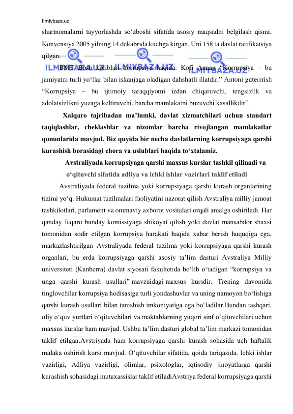 Ilmiybaza.uz 
 
shartnomalarni tayyorlashda so‘zboshi sifatida asosiy maqsadni belgilash qismi. 
Konvensiya 2005 yilning 14 dekabrida kuchga kirgan. Uni 158 ta davlat ratifikatsiya 
qilgan.  
 
BMT Bosh kotiblari korrupsiya haqida: Kofi Annan “Korrupsiya – bu 
jamiyatni turli yo‘llar bilan iskanjaga oladigan dahshatli illatdir.” Antoni guterrrish 
“Korrupsiya – bu ijtimoiy taraqqiyotni izdan chiqaruvchi, tengsizlik va 
adolatsizlikni yuzaga keltiruvchi, barcha mamlakatni buzuvchi kasallikdir”. 
Xalqaro tajribadan ma’lumki, davlat xizmatchilari uchun standart 
taqiqlashlar, cheklashlar va nizomlar barcha rivojlangan mamlakatlar 
qonunlarida mavjud. Biz quyida bir necha davlatlarning korrupsiyaga qarshi 
kurashish borasidagi chora va uslublari haqida to‘xtalamiz. 
Avstraliyada korrupsiyaga qarshi maxsus kurslar tashkil qilinadi va 
o‘qituvchi sifatida adliya va ichki ishlar vazirlari taklif etiladi 
Avstraliyada federal tuzilma yoki korrupsiyaga qarshi kurash organlarining 
tizimi yo‘q. Hukumat tuzilmalari faoliyatini nazorat qilish Avstraliya milliy jamoat 
tashkilotlari, parlament va ommaviy axborot vositalari orqali amalga oshiriladi. Har 
qanday fuqaro bunday komissiyaga shikoyat qilish yoki davlat mansabdor shaxsi 
tomonidan sodir etilgan korrupsiya harakati haqida xabar berish huquqiga ega. 
markazlashtirilgan Avstraliyada federal tuzilma yoki korrupsiyaga qarshi kurash 
organlari, bu erda korrupsiyaga qarshi asosiy ta’lim dasturi Avstraliya Milliy 
universiteti (Kanberra) davlat siyosati fakultetida bo‘lib o‘tadigan “korrupsiya va 
unga qarshi kurash usullari” mavzuidagi maxsus kursdir. Trening davomida 
tinglovchilar korrupsiya hodisasiga turli yondashuvlar va uning namoyon bo‘lishiga 
qarshi kurash usullari bilan tanishish imkoniyatiga ega bo‘ladilar.Bundan tashqari, 
oliy o‘quv yurtlari o‘qituvchilari va maktablarning yuqori sinf o‘qituvchilari uchun 
maxsus kurslar ham mavjud. Ushbu ta’lim dasturi global ta’lim markazi tomonidan 
taklif etilgan.Avstriyada ham korrupsiyaga qarshi kurash sohasida uch haftalik 
malaka oshirish kursi mavjud. O‘qituvchilar sifatida, qoida tariqasida, Ichki ishlar 
vazirligi, Adliya vazirligi, olimlar, psixologlar, iqtisodiy jinoyatlarga qarshi 
kurashish sohasidagi mutaxassislar taklif etiladiAvstriya federal korrupsiyaga qarshi 
