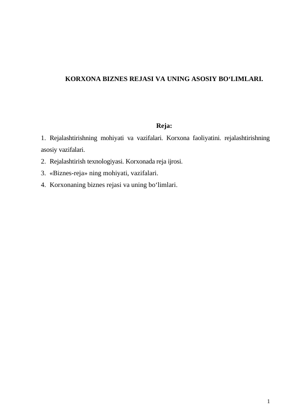 KORXONA BIZNES REJASI VA UNING ASOSIY BO‘LIMLARI.
Reja:
1. Rejalashtirishning mohiyati va vazifalari. Korxona faoliyatini. rejalashtirishning
asosiy vazifalari.
2. Rejalashtirish texnologiyasi. Korxonada reja ijrosi.
3. «Biznes-reja» ning mohiyati, vazifalari.
4. Korxonaning biznes rejasi va uning bo‘limlari.
1
